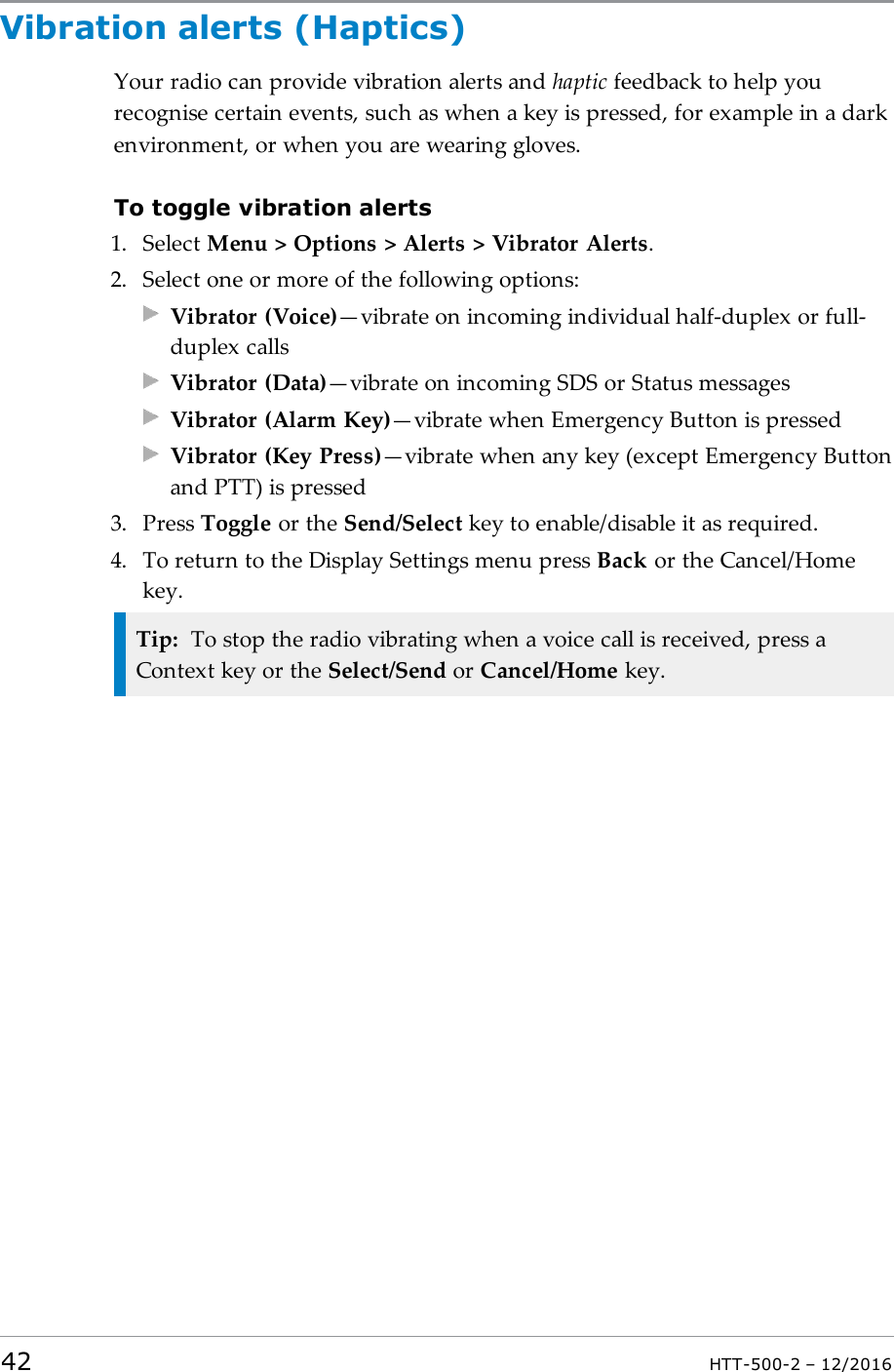 Vibration alerts (Haptics)Your radio can provide vibration alerts and haptic feedback to help yourecognise certain events, such as when a key is pressed, for example in a darkenvironment, or when you are wearing gloves.To toggle vibration alerts1. Select Menu &gt; Options &gt; Alerts &gt; Vibrator Alerts.2. Select one or more of the following options:Vibrator (Voice)—vibrate on incoming individual half-duplex or full-duplex callsVibrator (Data)—vibrate on incoming SDS or Status messagesVibrator (Alarm Key)—vibrate when Emergency Button is pressedVibrator (Key Press)—vibrate when any key (except Emergency Buttonand PTT) is pressed3. Press Toggle or the Send/Select key to enable/disable it as required.4. To return to the Display Settings menu press Back or the Cancel/Homekey.Tip: To stop the radio vibrating when a voice call is received, press aContext key or the Select/Send or Cancel/Home key.42 HTT-500-2 – 12/2016