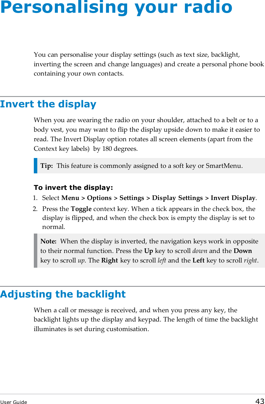 Personalising your radioYou can personalise your display settings (such as text size, backlight,inverting the screen and change languages) and create a personal phone bookcontaining your own contacts.Invert the displayWhen you are wearing the radio on your shoulder, attached to a belt or to abody vest, you may want to flip the display upside down to make it easier toread. The Invert Display option rotates all screen elements (apart from theContext key labels) by 180 degrees.Tip: This feature is commonly assigned to a soft key or SmartMenu.To invert the display:1. Select Menu &gt; Options &gt; Settings &gt; Display Settings &gt; Invert Display.2. Press the Toggle context key. When a tick appears in the check box, thedisplay is flipped, and when the check box is empty the display is set tonormal.Note: When the display is inverted, the navigation keys work in oppositeto their normal function. Press the Up key to scroll down and the Downkey to scroll up. The Right key to scroll left and the Left key to scroll right.Adjusting the backlightWhen a call or message is received, and when you press any key, thebacklight lights up the display and keypad. The length of time the backlightilluminates is set during customisation.User Guide 43