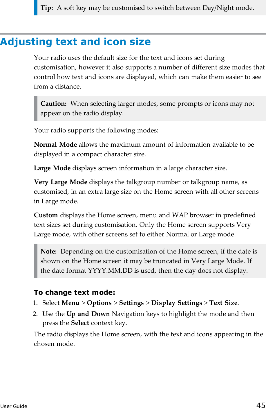 Tip: A soft key may be customised to switch between Day/Night mode.Adjusting text and icon sizeYour radio uses the default size for the text and icons set duringcustomisation, however it also supports a number of different size modes thatcontrol how text and icons are displayed, which can make them easier to seefrom a distance.Caution: When selecting larger modes, some prompts or icons may notappear on the radio display.Your radio supports the following modes:Normal Mode allows the maximum amount of information available to bedisplayed in a compact character size.Large Mode displays screen information in a large character size.Very Large Mode displays the talkgroup number or talkgroup name, ascustomised, in an extra large size on the Home screen with all other screensin Large mode.Custom displays the Home screen, menu and WAP browser in predefinedtext sizes set during customisation. Only the Home screen supports VeryLarge mode, with other screens set to either Normal or Large mode.Note: Depending on the customisation of the Home screen, if the date isshown on the Home screen it may be truncated in Very Large Mode. Ifthe date format YYYY.MM.DD is used, then the day does not display.To change text mode:1. Select Menu &gt;Options &gt;Settings &gt;Display Settings &gt;Text Size.2. Use the Up and Down Navigation keys to highlight the mode and thenpress the Select context key.The radio displays the Home screen, with the text and icons appearing in thechosen mode.User Guide 45