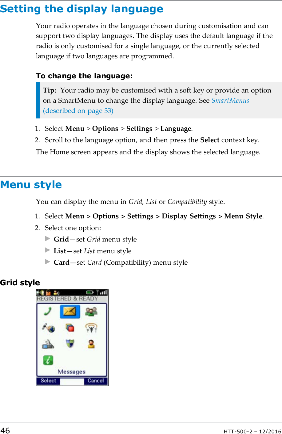 Setting the display languageYour radio operates in the language chosen during customisation and cansupport two display languages. The display uses the default language if theradio is only customised for a single language, or the currently selectedlanguage if two languages are programmed.To change the language:Tip: Your radio may be customised with a soft key or provide an optionon a SmartMenu to change the display language. See SmartMenus(described on page33)1. Select Menu &gt;Options &gt;Settings &gt;Language.2. Scroll to the language option, and then press the Select context key.The Home screen appears and the display shows the selected language.Menu styleYou can display the menu in Grid,List or Compatibility style.1. Select Menu &gt; Options &gt; Settings &gt; Display Settings &gt; Menu Style.2. Select one option:Grid—set Grid menu styleList—set List menu styleCard—set Card (Compatibility) menu styleGrid style46 HTT-500-2 – 12/2016