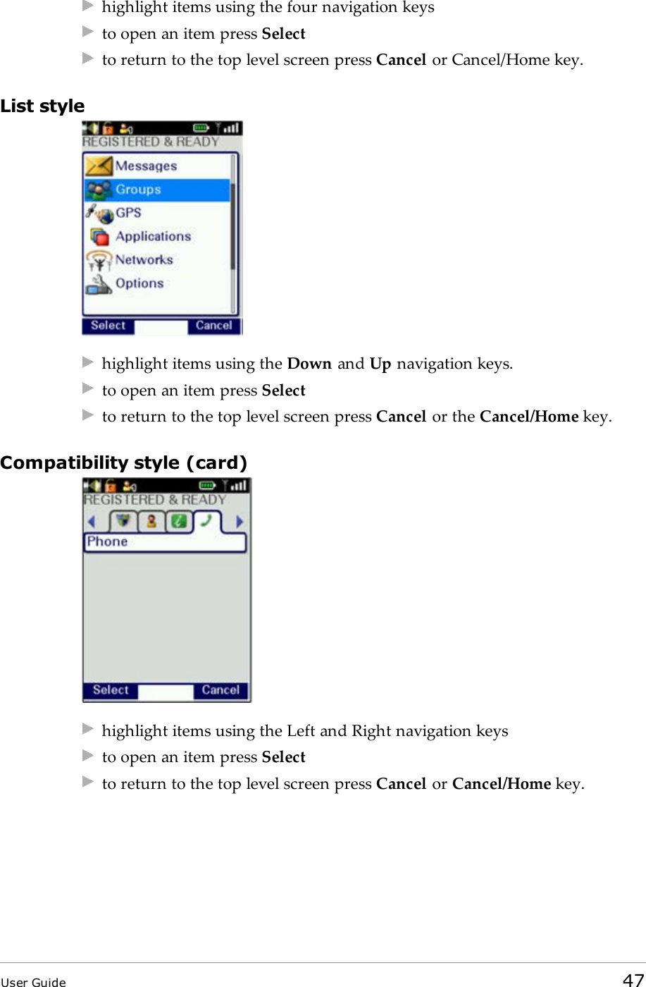 highlight items using the four navigation keysto open an item press Selectto return to the top level screen press Cancel or Cancel/Home key.List stylehighlight items using the Down and Up navigation keys.to open an item press Selectto return to the top level screen press Cancel or the Cancel/Home key.Compatibility style (card)highlight items using the Left and Right navigation keysto open an item press Selectto return to the top level screen press Cancel or Cancel/Home key.User Guide 47