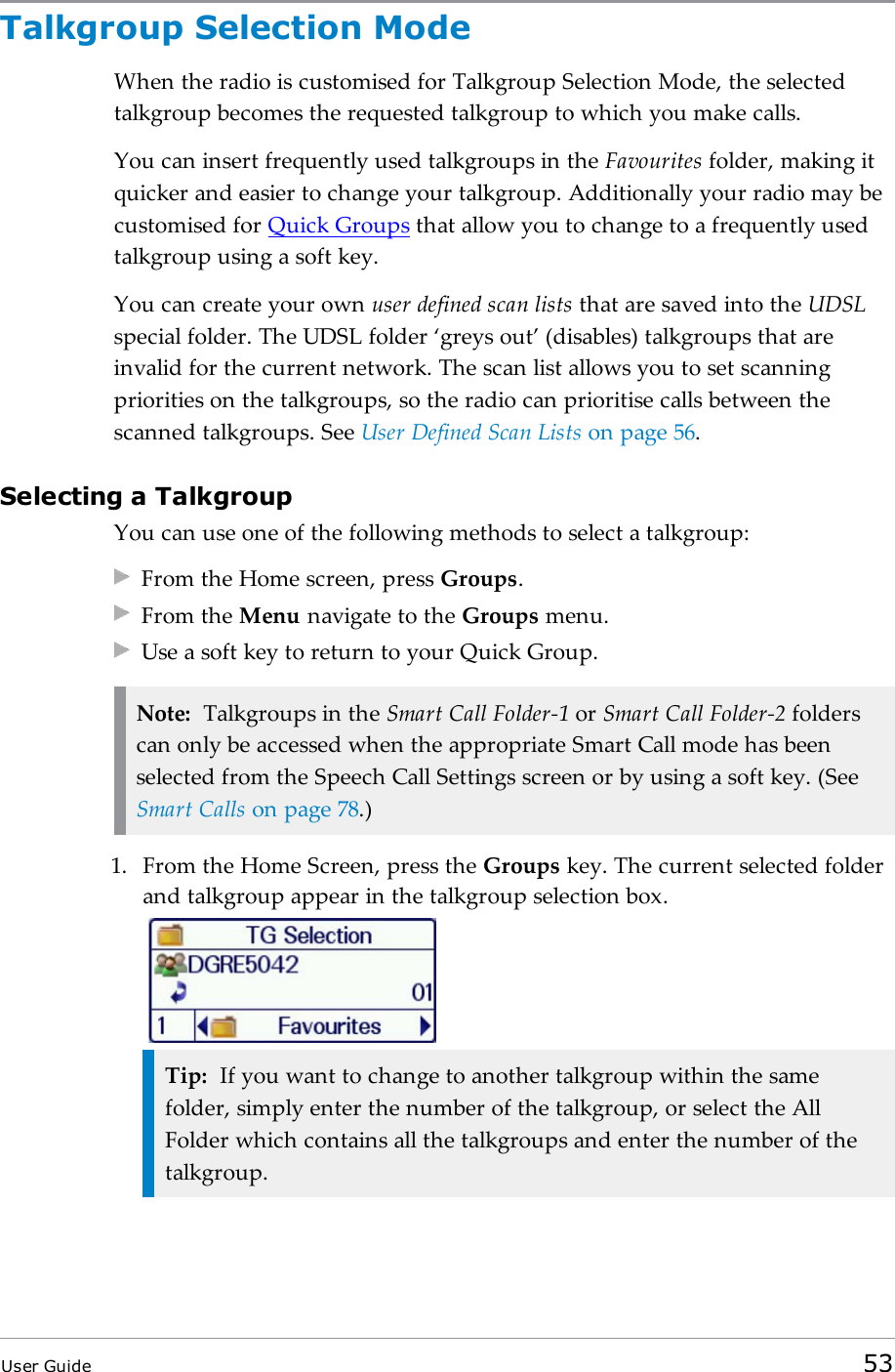 Talkgroup Selection ModeWhen the radio is customised for Talkgroup Selection Mode, the selectedtalkgroup becomes the requested talkgroup to which you make calls.You can insert frequently used talkgroups in the Favourites folder, making itquicker and easier to change your talkgroup. Additionally your radio may becustomised for Quick Groups that allow you to change to a frequently usedtalkgroup using a soft key.You can create your own user defined scan lists that are saved into the UDSLspecial folder. The UDSL folder ‘greys out’ (disables) talkgroups that areinvalid for the current network. The scan list allows you to set scanningpriorities on the talkgroups, so the radio can prioritise calls between thescanned talkgroups. See User Defined Scan Lists on page56.Selecting a TalkgroupYou can use one of the following methods to select a talkgroup:From the Home screen, press Groups.From the Menu navigate to the Groups menu.Use a soft key to return to your Quick Group.Note: Talkgroups in the Smart Call Folder-1 or Smart Call Folder-2 folderscan only be accessed when the appropriate Smart Call mode has beenselected from the Speech Call Settings screen or by using a soft key. (SeeSmart Calls on page78.)1. From the Home Screen, press the Groups key. The current selected folderand talkgroup appear in the talkgroup selection box.Tip: If you want to change to another talkgroup within the samefolder, simply enter the number of the talkgroup, or select the AllFolder which contains all the talkgroups and enter the number of thetalkgroup.User Guide 53