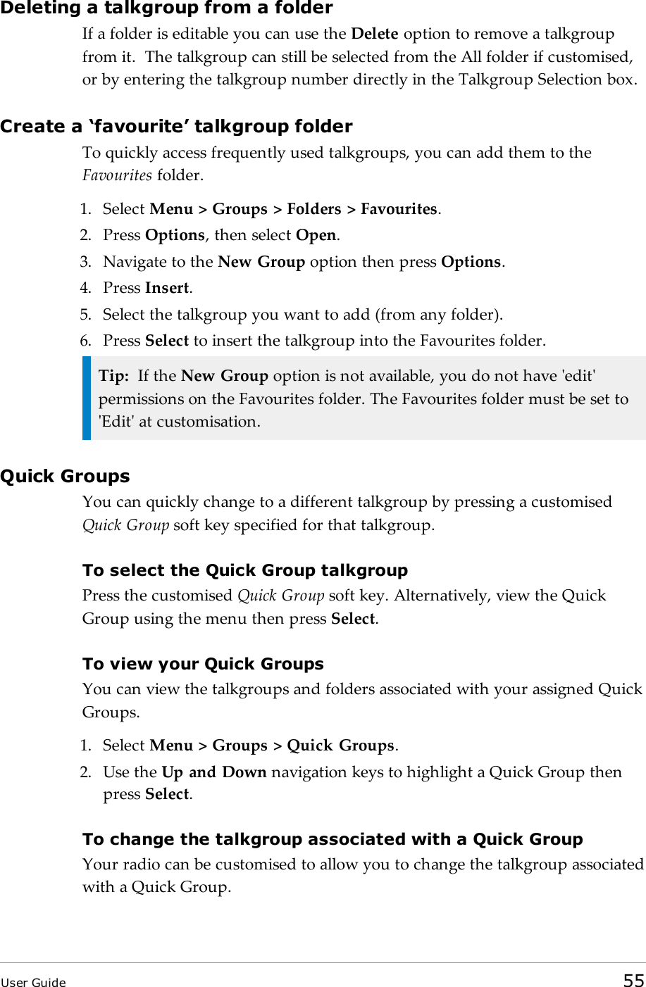 Deleting a talkgroup from a folderIf a folder is editable you can use the Delete option to remove a talkgroupfrom it. The talkgroup can still be selected from the All folder if customised,or by entering the talkgroup number directly in the Talkgroup Selection box.Create a ‘favourite’ talkgroup folderTo quickly access frequently used talkgroups, you can add them to theFavourites folder.1. Select Menu &gt; Groups &gt; Folders &gt; Favourites.2. Press Options, then select Open.3. Navigate to the New Group option then press Options.4. Press Insert.5. Select the talkgroup you want to add (from any folder).6. Press Select to insert the talkgroup into the Favourites folder.Tip: If the New Group option is not available, you do not have &apos;edit&apos;permissions on the Favourites folder. The Favourites folder must be set to&apos;Edit&apos; at customisation.Quick GroupsYou can quickly change to a different talkgroup by pressing a customisedQuick Group soft key specified for that talkgroup.To select the Quick Group talkgroupPress the customised Quick Group soft key. Alternatively, view the QuickGroup using the menu then press Select.To view your Quick GroupsYou can view the talkgroups and folders associated with your assigned QuickGroups.1. Select Menu &gt; Groups &gt; Quick Groups.2. Use the Up and Down navigation keys to highlight a Quick Group thenpress Select.To change the talkgroup associated with a Quick GroupYour radio can be customised to allow you to change the talkgroup associatedwith a Quick Group.User Guide 55