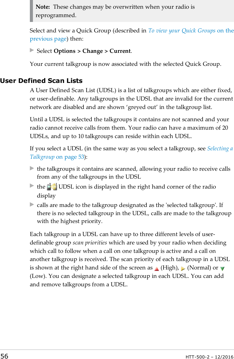 Note: These changes may be overwritten when your radio isreprogrammed.Select and view a Quick Group (described in To view your Quick Groups on theprevious page) then:Select Options &gt; Change &gt; Current.Your current talkgroup is now associated with the selected Quick Group.User Defined Scan ListsA User Defined Scan List (UDSL) is a list of talkgroups which are either fixed,or user-definable. Any talkgroups in the UDSL that are invalid for the currentnetwork are disabled and are shown ‘greyed out’ in the talkgroup list.Until a UDSL is selected the talkgroups it contains are not scanned and yourradio cannot receive calls from them. Your radio can have a maximum of 20UDSLs, and up to 10 talkgroups can reside within each UDSL.If you select a UDSL (in the same way as you select a talkgroup, see Selecting aTalkgroup on page53):the talkgroups it contains are scanned, allowing your radio to receive callsfrom any of the talkgroups in the UDSLthe UDSL icon is displayed in the right hand corner of the radiodisplaycalls are made to the talkgroup designated as the &apos;selected talkgroup&apos;. Ifthere is no selected talkgroup in the UDSL, calls are made to the talkgroupwith the highest priority.Each talkgroup in a UDSL can have up to three different levels of user-definable group scan priorities which are used by your radio when decidingwhich call to follow when a call on one talkgroup is active and a call onanother talkgroup is received. The scan priority of each talkgroup in a UDSLis shown at the right hand side of the screen as (High), (Normal) or(Low). You can designate a selected talkgroup in each UDSL. You can addand remove talkgroups from a UDSL.56 HTT-500-2 – 12/2016