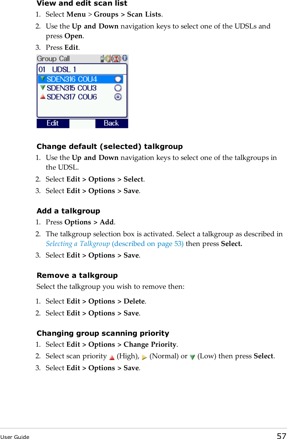 View and edit scan list1. Select Menu &gt;Groups &gt; Scan Lists.2. Use the Up and Down navigation keys to select one of the UDSLs andpress Open.3. Press Edit.Change default (selected) talkgroup1. Use the Up and Down navigation keys to select one of the talkgroups inthe UDSL.2. Select Edit &gt; Options &gt; Select.3. Select Edit &gt; Options &gt; Save.Add a talkgroup1. Press Options &gt; Add.2. The talkgroup selection box is activated. Select a talkgroup as described inSelecting a Talkgroup (described on page53) then press Select.3. Select Edit &gt; Options &gt; Save.Remove a talkgroupSelect the talkgroup you wish to remove then:1. Select Edit &gt; Options &gt; Delete.2. Select Edit &gt; Options &gt; Save.Changing group scanning priority1. Select Edit &gt; Options &gt; Change Priority.2. Select scan priority (High), (Normal) or (Low) then press Select.3. Select Edit &gt; Options &gt; Save.User Guide 57