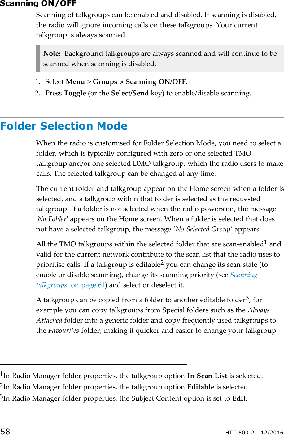 Scanning ON/OFFScanning of talkgroups can be enabled and disabled. If scanning is disabled,the radio will ignore incoming calls on these talkgroups. Your currenttalkgroup is always scanned.Note: Background talkgroups are always scanned and will continue to bescanned when scanning is disabled.1. Select Menu &gt;Groups &gt; Scanning ON/OFF.2. Press Toggle (or the Select/Send key) to enable/disable scanning.Folder Selection ModeWhen the radio is customised for Folder Selection Mode, you need to select afolder, which is typically configured with zero or one selected TMOtalkgroup and/or one selected DMO talkgroup, which the radio users to makecalls. The selected talkgroup can be changed at any time.The current folder and talkgroup appear on the Home screen when a folder isselected, and a talkgroup within that folder is selected as the requestedtalkgroup. If a folder is not selected when the radio powers on, the message&apos;No Folder&apos; appears on the Home screen. When a folder is selected that doesnot have a selected talkgroup, the message &apos;No Selected Group&apos; appears.All the TMO talkgroups within the selected folder that are scan-enabled1andvalid for the current network contribute to the scan list that the radio uses toprioritise calls. If a talkgroup is editable2you can change its scan state (toenable or disable scanning), change its scanning priority (see Scanningtalkgroups on page61) and select or deselect it.A talkgroup can be copied from a folder to another editable folder3, forexample you can copy talkgroups from Special folders such as the AlwaysAttached folder into a generic folder and copy frequently used talkgroups tothe Favourites folder, making it quicker and easier to change your talkgroup.1In Radio Manager folder properties, the talkgroup option In Scan List is selected.2In Radio Manager folder properties, the talkgroup option Editable is selected.3In Radio Manager folder properties, the Subject Content option is set to Edit.58 HTT-500-2 – 12/2016