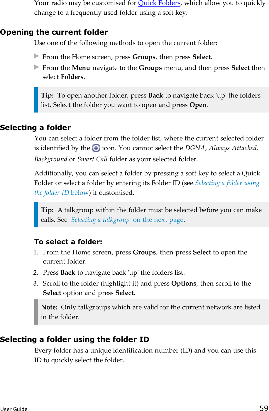 Your radio may be customised for Quick Folders, which allow you to quicklychange to a frequently used folder using a soft key.Opening the current folderUse one of the following methods to open the current folder:From the Home screen, press Groups, then press Select.From the Menu navigate to the Groups menu, and then press Select thenselect Folders.Tip: To open another folder, press Back to navigate back &apos;up&apos; the folderslist. Select the folder you want to open and press Open.Selecting a folderYou can select a folder from the folder list, where the current selected folderis identified by the icon. You cannot select the DGNA,Always Attached,Background or Smart Call folder as your selected folder.Additionally, you can select a folder by pressing a soft key to select a QuickFolder or select a folder by entering its Folder ID (see Selecting a folder usingthe folder ID below) if customised.Tip: A talkgroup within the folder must be selected before you can makecalls. See Selecting a talkgroup on the next page.To select a folder:1. From the Home screen, press Groups, then press Select to open thecurrent folder.2. Press Back to navigate back &apos;up&apos; the folders list.3. Scroll to the folder (highlight it) and press Options, then scroll to theSelect option and press Select.Note: Only talkgroups which are valid for the current network are listedin the folder.Selecting a folder using the folder IDEvery folder has a unique identification number (ID) and you can use thisIDto quickly select the folder.User Guide 59