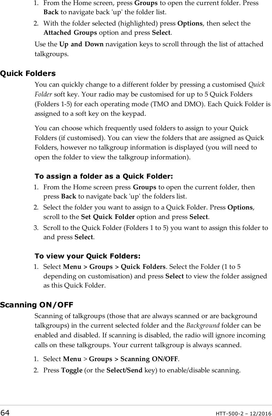 1. From the Home screen, press Groups to open the current folder. PressBack to navigate back &apos;up&apos; the folder list.2. With the folder selected (highlighted) press Options, then select theAttached Groups option and press Select.Use the Up and Down navigation keys to scroll through the list of attachedtalkgroups.Quick FoldersYou can quickly change to a different folder by pressing a customised QuickFolder soft key. Your radio may be customised for up to 5 Quick Folders(Folders 1-5) for each operating mode (TMO and DMO). Each Quick Folder isassigned to a soft key on the keypad.You can choose which frequently used folders to assign to your QuickFolders (if customised). You can view the folders that are assigned as QuickFolders, however no talkgroup information is displayed (you will need toopen the folder to view the talkgroup information).To assign a folder as a Quick Folder:1. From the Home screen press Groups to open the current folder, thenpress Back to navigate back &apos;up&apos; the folders list.2. Select the folder you want to assign to a Quick Folder. Press Options,scroll to the Set Quick Folder option and press Select.3. Scroll to the Quick Folder (Folders 1 to 5) you want to assign this folder toand press Select.To view your Quick Folders:1. Select Menu &gt; Groups &gt; Quick Folders. Select the Folder (1 to 5depending on customisation) and press Select to view the folder assignedas this Quick Folder.Scanning ON/OFFScanning of talkgroups (those that are always scanned or are backgroundtalkgroups) in the current selected folder and the Background folder can beenabled and disabled. If scanning is disabled, the radio will ignore incomingcalls on these talkgroups. Your current talkgroup is always scanned.1. Select Menu &gt;Groups &gt; Scanning ON/OFF.2. Press Toggle (or the Select/Send key) to enable/disable scanning.64 HTT-500-2 – 12/2016