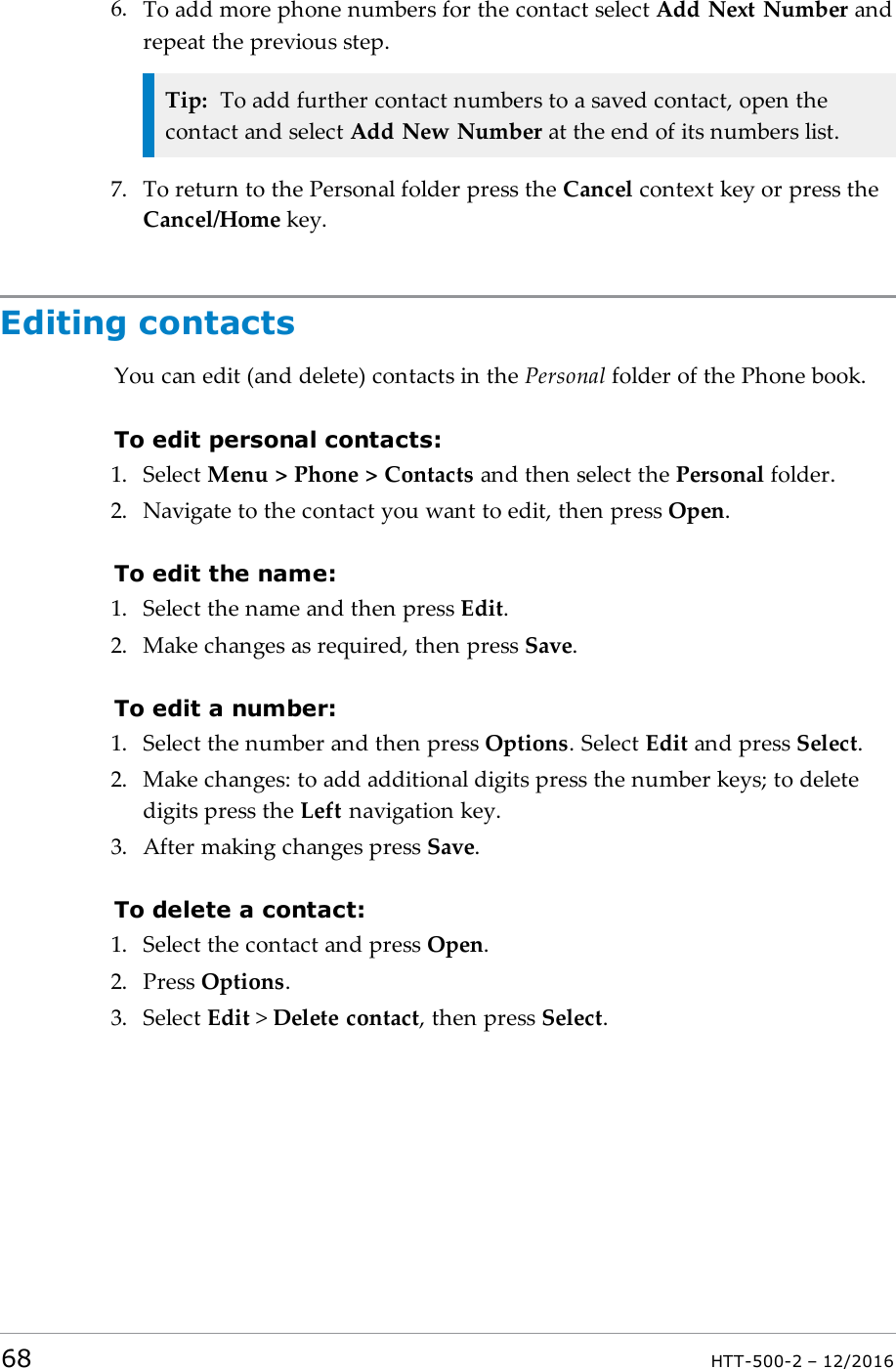 6. To add more phone numbers for the contact select Add Next Number andrepeat the previous step.Tip: To add further contact numbers to a saved contact, open thecontact and select Add New Number at the end of its numbers list.7. To return to the Personal folder press the Cancel context key or press theCancel/Home key.Editing contactsYou can edit (and delete) contacts in the Personal folder of the Phone book.To edit personal contacts:1. Select Menu &gt; Phone &gt; Contacts and then select the Personal folder.2. Navigate to the contact you want to edit, then press Open.To edit the name:1. Select the name and then press Edit.2. Make changes as required, then press Save.To edit a number:1. Select the number and then press Options. Select Edit and press Select.2. Make changes: to add additional digits press the number keys; to deletedigits press the Left navigation key.3. After making changes press Save.To delete a contact:1. Select the contact and press Open.2. Press Options.3. Select Edit &gt;Delete contact, then press Select.68 HTT-500-2 – 12/2016