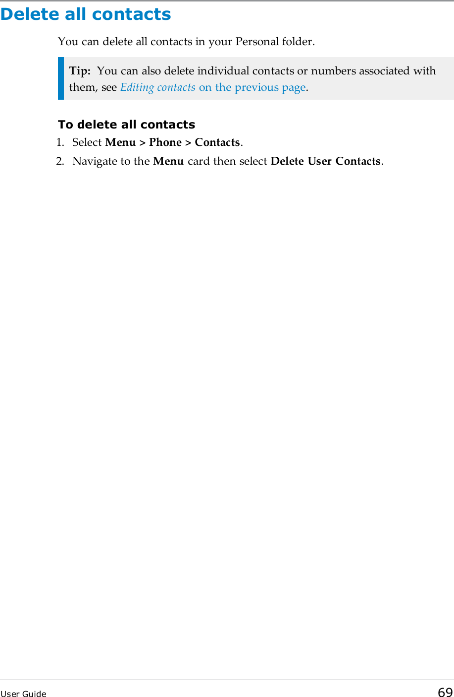 Delete all contactsYou can delete all contacts in your Personal folder.Tip: You can also delete individual contacts or numbers associated withthem, see Editing contacts on the previous page.To delete all contacts1. Select Menu &gt; Phone &gt; Contacts.2. Navigate to the Menu card then select Delete User Contacts.User Guide 69