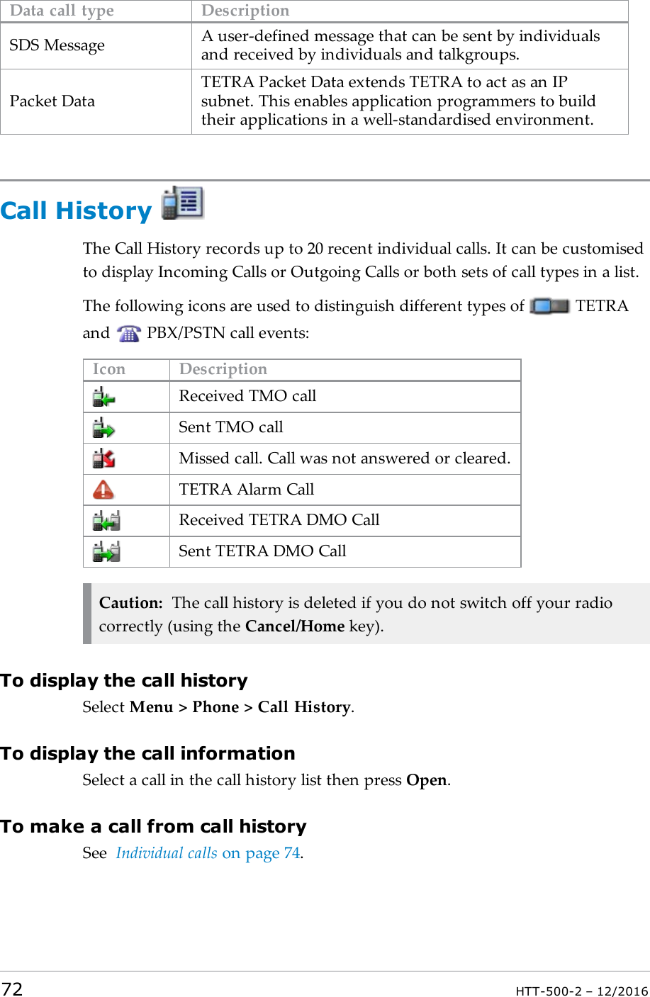 Data call type DescriptionSDS Message A user-defined message that can be sent by individualsand received by individuals and talkgroups.Packet DataTETRA Packet Data extends TETRA to act as an IPsubnet. This enables application programmers to buildtheir applications in a well-standardised environment.Call HistoryThe Call History records up to 20 recent individual calls. It can be customisedto display Incoming Calls or Outgoing Calls or both sets of call types in a list.The following icons are used to distinguish different types of TETRAand PBX/PSTN call events:Icon DescriptionReceived TMO callSent TMO callMissed call. Call was not answered or cleared.TETRA Alarm CallReceived TETRA DMO CallSent TETRA DMO CallCaution: The call history is deleted if you do not switch off your radiocorrectly (using the Cancel/Home key).To display the call historySelect Menu &gt; Phone &gt; Call History.To display the call informationSelect a call in the call history list then press Open.To make a call from call historySee Individual calls on page74.72 HTT-500-2 – 12/2016