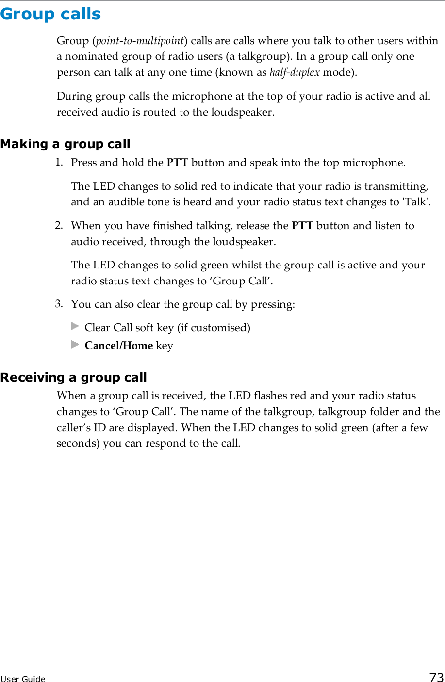 Group callsGroup (point-to-multipoint) calls are calls where you talk to other users withina nominated group of radio users (a talkgroup). In a group call only oneperson can talk at any one time (known as half-duplex mode).During group calls the microphone at the top of your radio is active and allreceived audio is routed to the loudspeaker.Making a group call1. Press and hold the PTT button and speak into the top microphone.The LEDchanges to solid red to indicate that your radio is transmitting,and an audible tone is heard and your radio status text changes to &apos;Talk&apos;.2. When you have finished talking, release the PTT button and listen toaudio received, through the loudspeaker.The LED changes to solid green whilst the group call is active and yourradio status text changes to ‘Group Call’.3. You can also clear the group call by pressing:Clear Call soft key (if customised)Cancel/Home keyReceiving a group callWhen a group call is received, the LEDflashes red and your radio statuschanges to ‘Group Call’. The name of the talkgroup, talkgroup folder and thecaller’s ID are displayed. When the LED changes to solid green (after a fewseconds) you can respond to the call.User Guide 73