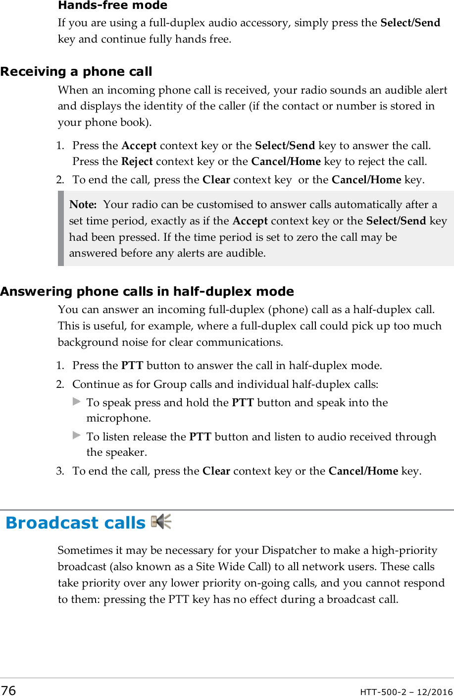 Hands-free modeIf you are using a full-duplex audio accessory, simply press the Select/Sendkey and continue fully hands free.Receiving a phone callWhen an incoming phone call is received, your radio sounds an audible alertand displays the identity of the caller (if the contact or number is stored inyour phone book).1. Press the Accept context key or the Select/Send key to answer the call.Press the Reject context key or the Cancel/Home key to reject the call.2. To end the call, press the Clear context key or the Cancel/Home key.Note: Your radio can be customised to answer calls automatically after aset time period, exactly as if the Accept context key or the Select/Send keyhad been pressed. If the time period is set to zero the call may beanswered before any alerts are audible.Answering phone calls in half-duplex modeYou can answer an incoming full-duplex (phone) call as a half-duplex call.This is useful, for example, where a full-duplex call could pick up too muchbackground noise for clear communications.1. Press the PTT button to answer the call in half-duplex mode.2. Continue as for Group calls and individual half-duplex calls:To speak press and hold the PTT button and speak into themicrophone.To listen release the PTT button and listen to audio received throughthe speaker.3. To end the call, press the Clear context key or the Cancel/Home key.Broadcast callsSometimes it may be necessary for your Dispatcher to make a high-prioritybroadcast (also known as a Site Wide Call) to all network users. These callstake priority over any lower priority on-going calls, and you cannot respondto them: pressing the PTT key has no effect during a broadcast call.76 HTT-500-2 – 12/2016