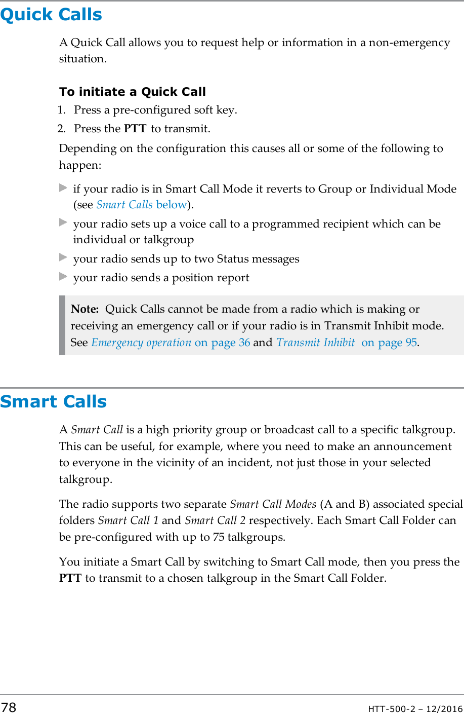 Quick CallsA Quick Call allows you to request help or information in a non-emergencysituation.To initiate a Quick Call1. Press a pre-configured soft key.2. Press the PTT to transmit.Depending on the configuration this causes all or some of the following tohappen:if your radio is in Smart Call Mode it reverts to Group or Individual Mode(see Smart Calls below).your radio sets up a voice call to a programmed recipient which can beindividual or talkgroupyour radio sends up to two Status messagesyour radio sends a position reportNote: Quick Calls cannot be made from a radio which is making orreceiving an emergency call or if your radio is in Transmit Inhibit mode.See Emergency operation on page36 and Transmit Inhibit on page95.Smart CallsASmart Call is a high priority group or broadcast call to a specific talkgroup.This can be useful, for example, where you need to make an announcementto everyone in the vicinity of an incident, not just those in your selectedtalkgroup.The radio supports two separate Smart Call Modes (A and B) associated specialfolders Smart Call 1 and Smart Call 2 respectively. Each Smart Call Folder canbe pre-configured with up to 75 talkgroups.You initiate a Smart Call by switching to Smart Call mode, then you press thePTT to transmit to a chosen talkgroup in the Smart Call Folder.78 HTT-500-2 – 12/2016