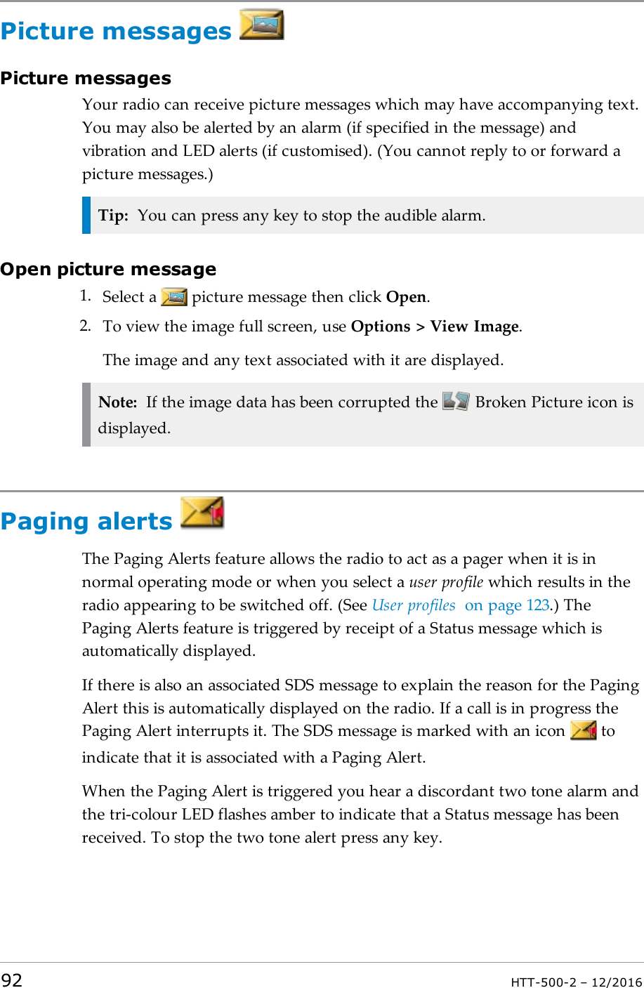 Picture messagesPicture messagesYour radio can receive picture messages which may have accompanying text.You may also be alerted by an alarm (if specified in the message) andvibration and LED alerts (if customised). (You cannot reply to or forward apicture messages.)Tip: You can press any key to stop the audible alarm.Open picture message1. Select a picture message then click Open.2. To view the image full screen, use Options &gt; View Image.The image and any text associated with it are displayed.Note: If the image data has been corrupted the Broken Picture icon isdisplayed.Paging alertsThe Paging Alerts feature allows the radio to act as a pager when it is innormal operating mode or when you select a user profile which results in theradio appearing to be switched off. (See User profiles on page123.) ThePaging Alerts feature is triggered by receipt of a Status message which isautomatically displayed.If there is also an associated SDS message to explain the reason for the PagingAlert this is automatically displayed on the radio. If a call is in progress thePaging Alert interrupts it. The SDS message is marked with an icon toindicate that it is associated with a Paging Alert.When the Paging Alert is triggered you hear a discordant two tone alarm andthe tri-colour LED flashes amber to indicate that a Status message has beenreceived. To stop the two tone alert press any key.92 HTT-500-2 – 12/2016