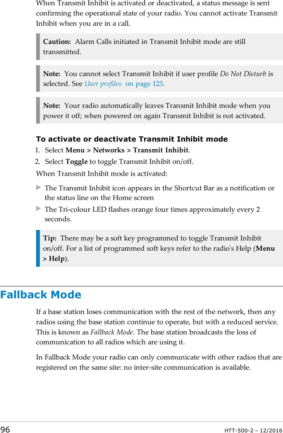 When Transmit Inhibit is activated or deactivated, a status message is sentconfirming the operational state of your radio. You cannot activate TransmitInhibit when you are in a call.Caution: Alarm Calls initiated in Transmit Inhibit mode are stilltransmitted.Note: You cannot select Transmit Inhibit if user profile Do Not Disturb isselected. See User profiles on page123.Note: Your radio automatically leaves Transmit Inhibit mode when youpower it off; when powered on again Transmit Inhibit is not activated.To activate or deactivate Transmit Inhibit mode1. Select Menu &gt; Networks &gt; Transmit Inhibit.2. Select Toggle to toggle Transmit Inhibit on/off.When Transmit Inhibit mode is activated:The Transmit Inhibit icon appears in the Shortcut Bar as a notification orthe status line on the Home screenThe Tri-colour LED flashes orange four times approximately every 2seconds.Tip: There may be a soft key programmed to toggle Transmit Inhibiton/off. For a list of programmed soft keys refer to the radio&apos;s Help (Menu&gt; Help).Fallback ModeIf a base station loses communication with the rest of the network, then anyradios using the base station continue to operate, but with a reduced service.This is known as Fallback Mode. The base station broadcasts the loss ofcommunication to all radios which are using it.In Fallback Mode your radio can only communicate with other radios that areregistered on the same site: no inter-site communication is available.96 HTT-500-2 – 12/2016