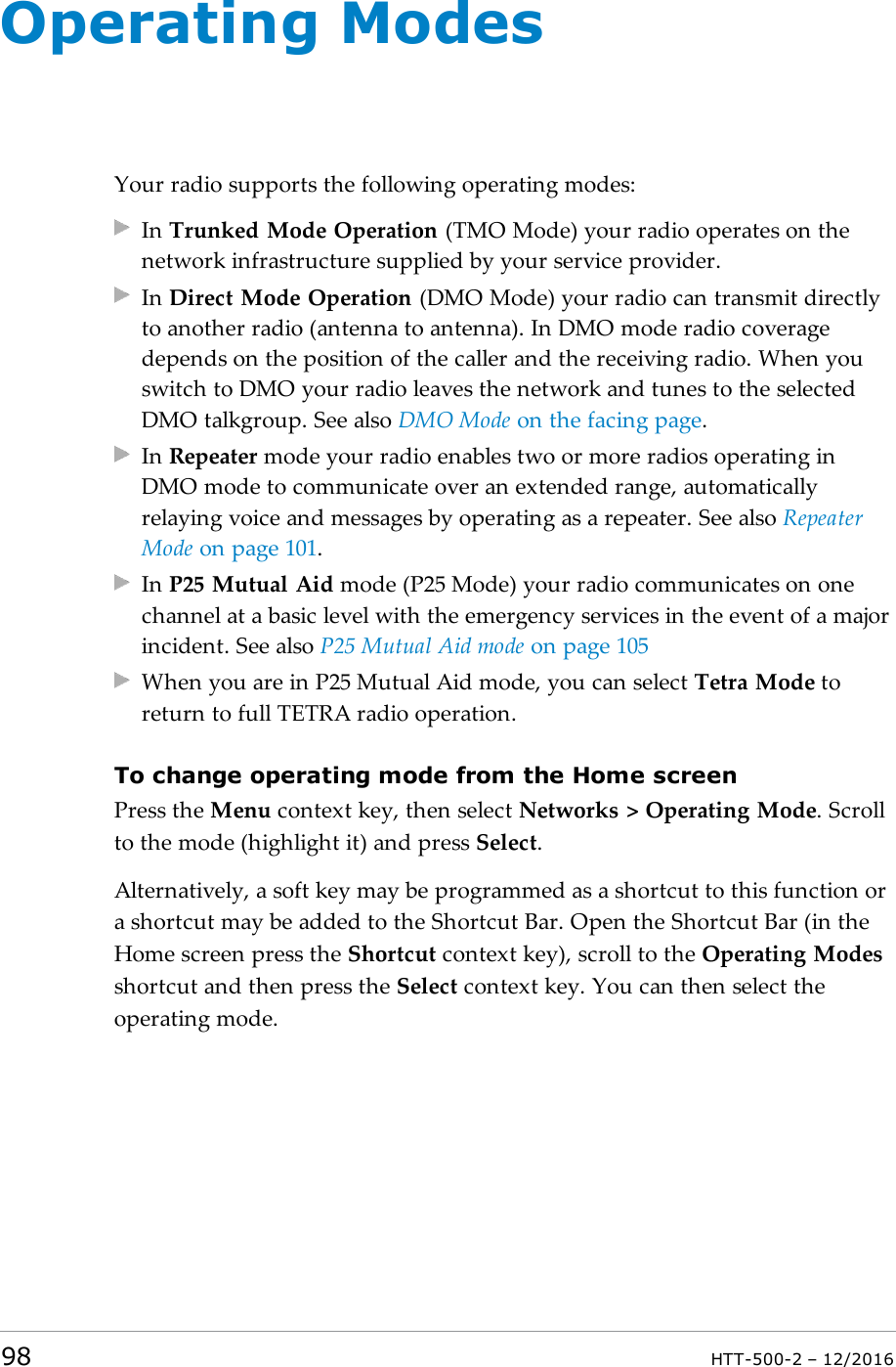 Operating ModesYour radio supports the following operating modes:In Trunked Mode Operation (TMO Mode) your radio operates on thenetwork infrastructure supplied by your service provider.In Direct Mode Operation (DMO Mode) your radio can transmit directlyto another radio (antenna to antenna). In DMO mode radio coveragedepends on the position of the caller and the receiving radio. When youswitch to DMO your radio leaves the network and tunes to the selectedDMO talkgroup. See also DMO Mode on the facing page.In Repeater mode your radio enables two or more radios operating inDMO mode to communicate over an extended range, automaticallyrelaying voice and messages by operating as a repeater. See also RepeaterMode on page101.In P25 Mutual Aid mode (P25 Mode) your radio communicates on onechannel at a basic level with the emergency services in the event of a majorincident. See also P25 Mutual Aid mode on page105When you are in P25 Mutual Aid mode, you can select Tetra Mode toreturn to full TETRA radio operation.To change operating mode from the Home screenPress the Menu context key, then select Networks &gt; Operating Mode. Scrollto the mode (highlight it) and press Select.Alternatively, a soft key may be programmed as a shortcut to this function ora shortcut may be added to the Shortcut Bar. Open the Shortcut Bar (in theHome screen press the Shortcut context key), scroll to the Operating Modesshortcut and then press the Select context key. You can then select theoperating mode.98 HTT-500-2 – 12/2016