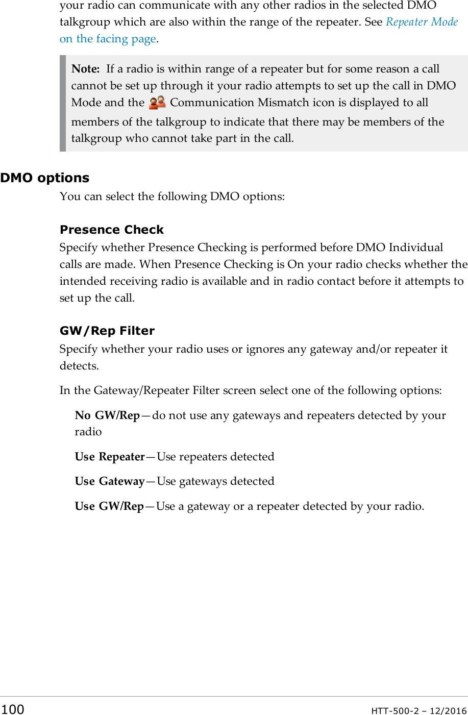 your radio can communicate with any other radios in the selected DMOtalkgroup which are also within the range of the repeater. See Repeater Modeon the facing page.Note: If a radio is within range of a repeater but for some reason a callcannot be set up through it your radio attempts to set up the call in DMOMode and the Communication Mismatch icon is displayed to allmembers of the talkgroup to indicate that there may be members of thetalkgroup who cannot take part in the call.DMO optionsYou can select the following DMO options:Presence CheckSpecify whether Presence Checking is performed before DMO Individualcalls are made. When Presence Checking is On your radio checks whether theintended receiving radio is available and in radio contact before it attempts toset up the call.GW/Rep FilterSpecify whether your radio uses or ignores any gateway and/or repeater itdetects.In the Gateway/Repeater Filter screen select one of the following options:No GW/Rep—do not use any gateways and repeaters detected by yourradioUse Repeater—Use repeaters detectedUse Gateway—Use gateways detectedUse GW/Rep—Use a gateway or a repeater detected by your radio.100 HTT-500-2 – 12/2016