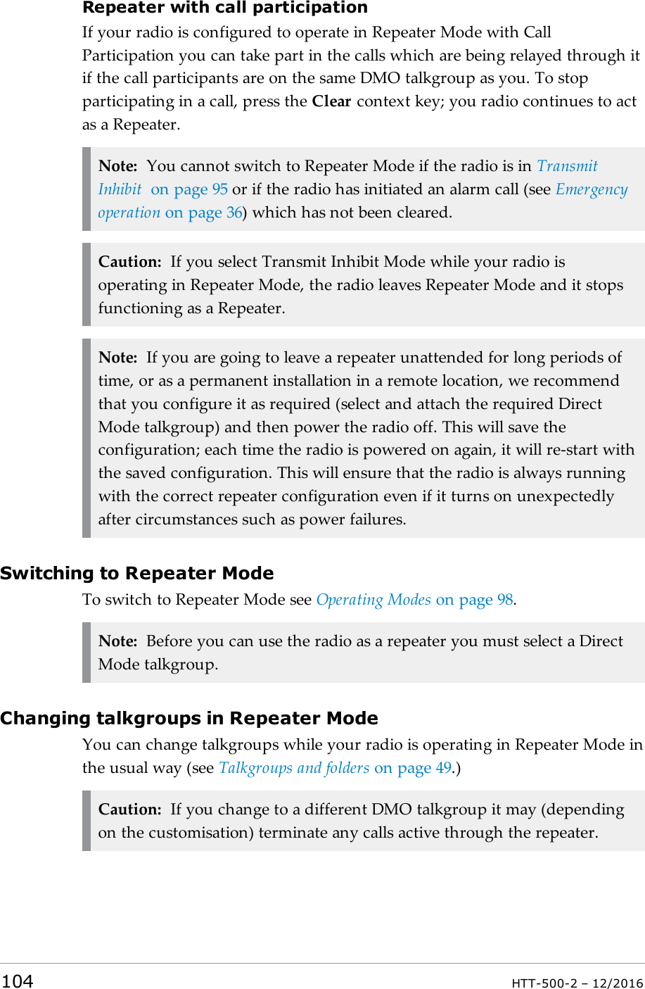 Repeater with call participationIf your radio is configured to operate in Repeater Mode with CallParticipation you can take part in the calls which are being relayed through itif the call participants are on the same DMO talkgroup as you. To stopparticipating in a call, press the Clear context key; you radio continues to actas a Repeater.Note: You cannot switch to Repeater Mode if the radio is in TransmitInhibit on page95 or if the radio has initiated an alarm call (see Emergencyoperation on page36) which has not been cleared.Caution: If you select Transmit Inhibit Mode while your radio isoperating in Repeater Mode, the radio leaves Repeater Mode and it stopsfunctioning as a Repeater.Note: If you are going to leave a repeater unattended for long periods oftime, or as a permanent installation in a remote location, we recommendthat you configure it as required (select and attach the required DirectMode talkgroup) and then power the radio off. This will save theconfiguration; each time the radio is powered on again, it will re-start withthe saved configuration. This will ensure that the radio is always runningwith the correct repeater configuration even if it turns on unexpectedlyafter circumstances such as power failures.Switching to Repeater ModeTo switch to Repeater Mode see Operating Modes on page98.Note: Before you can use the radio as a repeater you must select a DirectMode talkgroup.Changing talkgroups in Repeater ModeYou can change talkgroups while your radio is operating in Repeater Mode inthe usual way (see Talkgroups and folders on page49.)Caution: If you change to a different DMO talkgroup it may (dependingon the customisation) terminate any calls active through the repeater.104 HTT-500-2 – 12/2016