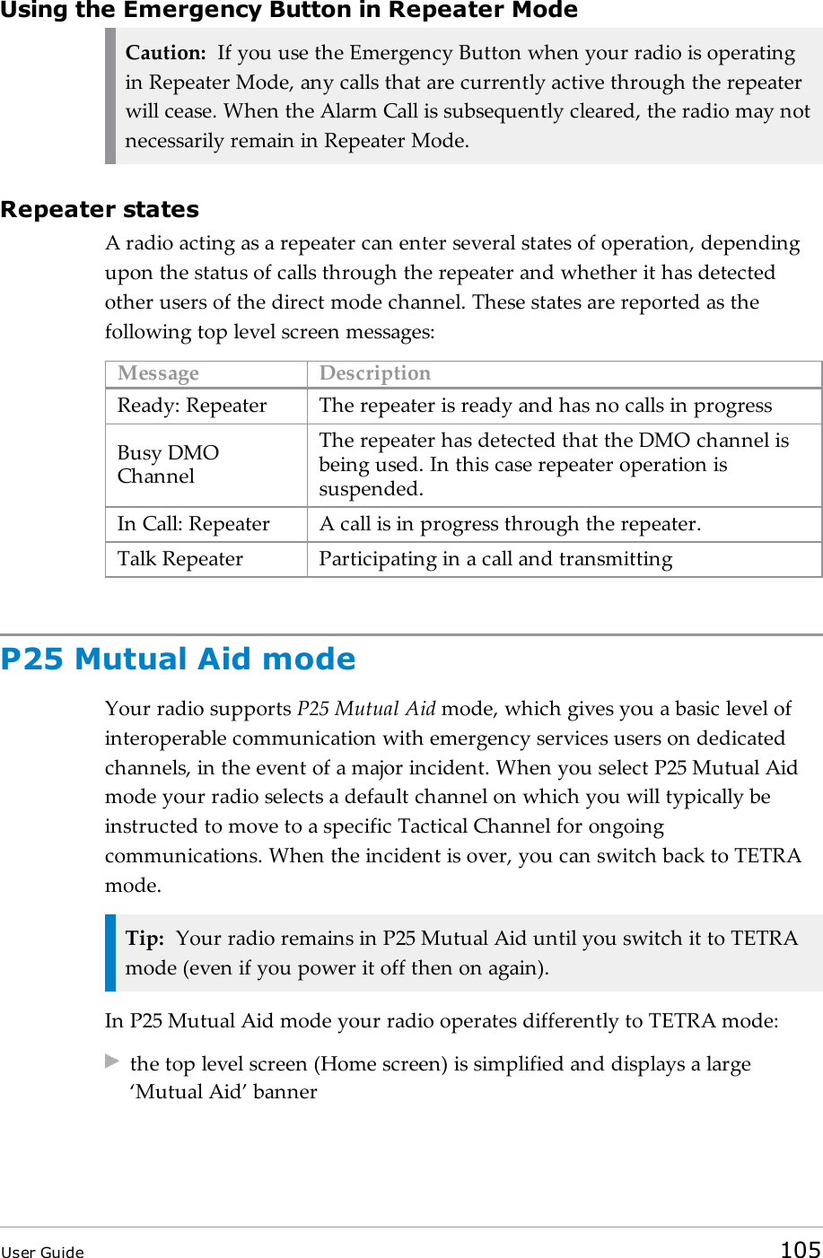 Using the Emergency Button in Repeater ModeCaution: If you use the Emergency Button when your radio is operatingin Repeater Mode, any calls that are currently active through the repeaterwill cease. When the Alarm Call is subsequently cleared, the radio may notnecessarily remain in Repeater Mode.Repeater statesA radio acting as a repeater can enter several states of operation, dependingupon the status of calls through the repeater and whether it has detectedother users of the direct mode channel. These states are reported as thefollowing top level screen messages:Message DescriptionReady: Repeater The repeater is ready and has no calls in progressBusy DMOChannelThe repeater has detected that the DMO channel isbeing used. In this case repeater operation issuspended.In Call: Repeater A call is in progress through the repeater.Talk Repeater Participating in a call and transmittingP25 Mutual Aid modeYour radio supports P25 Mutual Aid mode, which gives you a basic level ofinteroperable communication with emergency services users on dedicatedchannels, in the event of a major incident. When you select P25 Mutual Aidmode your radio selects a default channel on which you will typically beinstructed to move to a specific Tactical Channel for ongoingcommunications. When the incident is over, you can switch back to TETRAmode.Tip: Your radio remains in P25 Mutual Aid until you switch it to TETRAmode (even if you power it off then on again).In P25 Mutual Aid mode your radio operates differently to TETRA mode:the top level screen (Home screen) is simplified and displays a large‘Mutual Aid’ bannerUser Guide 105