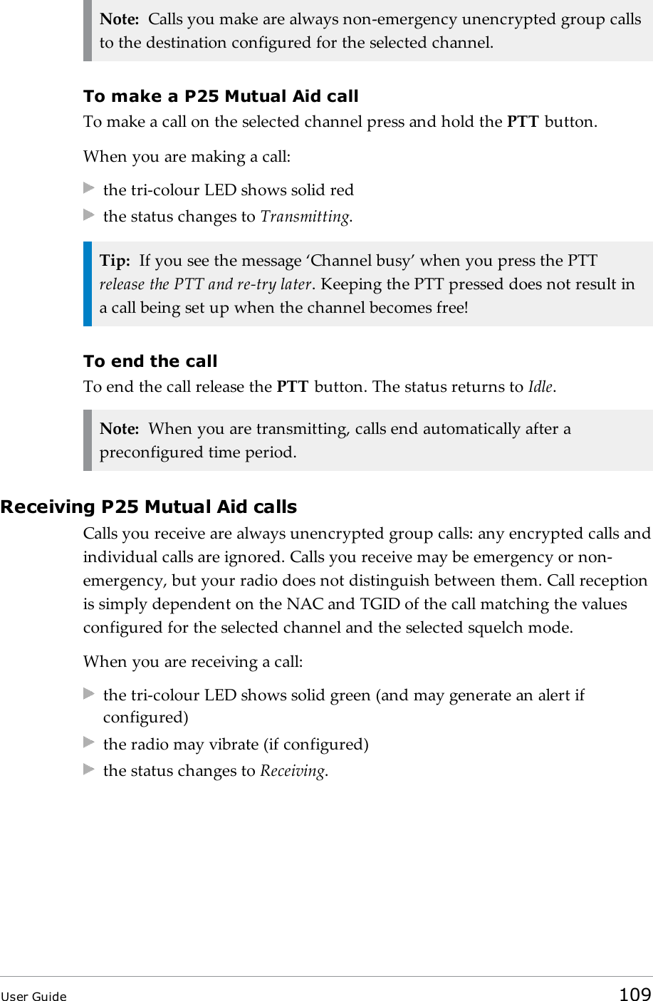 Note: Calls you make are always non-emergency unencrypted group callsto the destination configured for the selected channel.To make a P25 Mutual Aid callTo make a call on the selected channel press and hold the PTT button.When you are making a call:the tri-colour LED shows solid redthe status changes to Transmitting.Tip: If you see the message ‘Channel busy’ when you press the PTTrelease the PTT and re-try later. Keeping the PTT pressed does not result ina call being set up when the channel becomes free!To end the callTo end the call release the PTT button. The status returns to Idle.Note: When you are transmitting, calls end automatically after apreconfigured time period.Receiving P25 Mutual Aid callsCalls you receive are always unencrypted group calls: any encrypted calls andindividual calls are ignored. Calls you receive may be emergency or non-emergency, but your radio does not distinguish between them. Call receptionis simply dependent on the NAC and TGID of the call matching the valuesconfigured for the selected channel and the selected squelch mode.When you are receiving a call:the tri-colour LED shows solid green (and may generate an alert ifconfigured)the radio may vibrate (if configured)the status changes to Receiving.User Guide 109