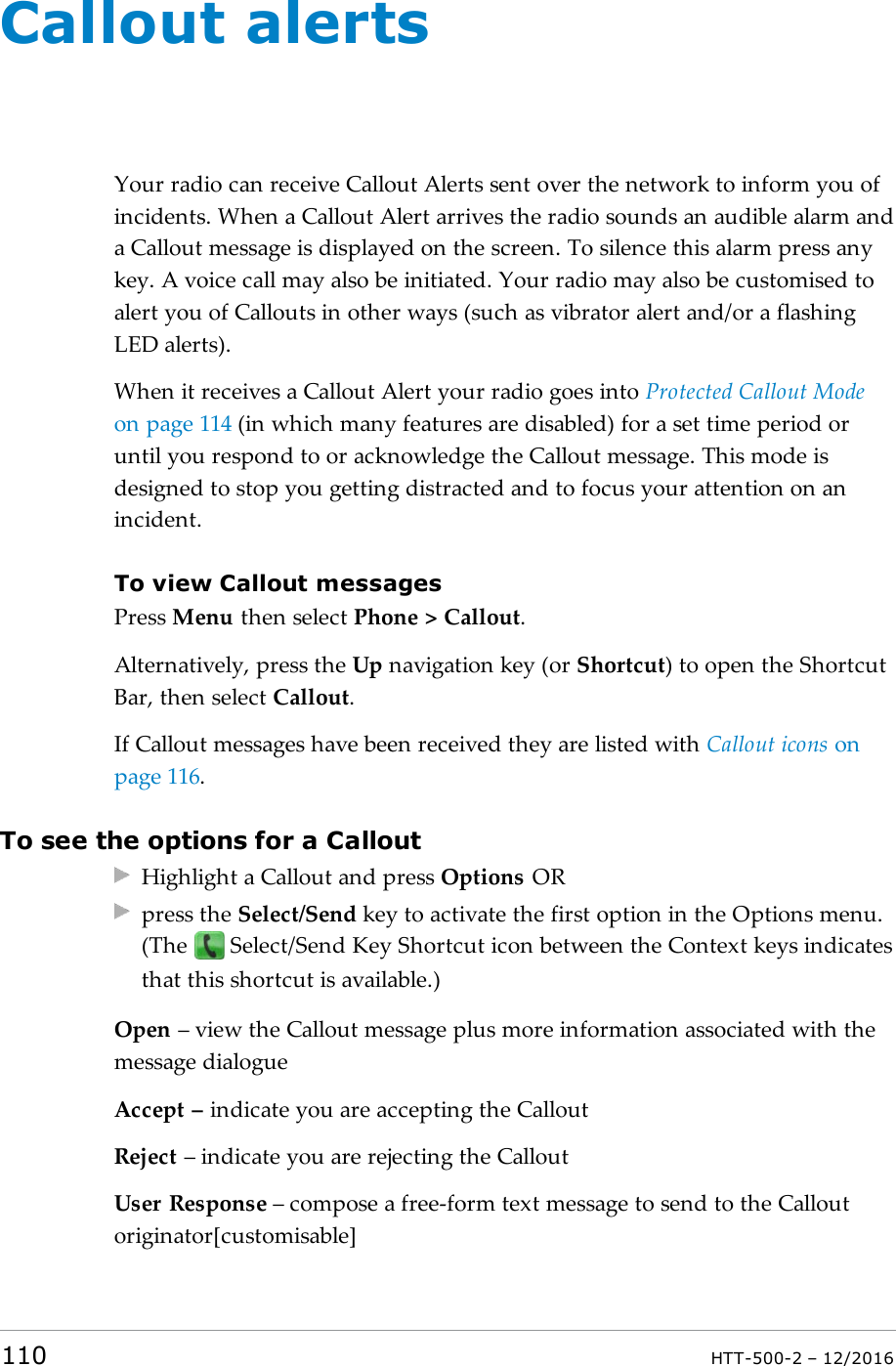 Callout alertsYour radio can receive Callout Alerts sent over the network to inform you ofincidents. When a Callout Alert arrives the radio sounds an audible alarm anda Callout message is displayed on the screen. To silence this alarm press anykey. A voice call may also be initiated. Your radio may also be customised toalert you of Callouts in other ways (such as vibrator alert and/or a flashingLED alerts).When it receives a Callout Alert your radio goes into Protected Callout Modeon page114 (in which many features are disabled) for a set time period oruntil you respond to or acknowledge the Callout message. This mode isdesigned to stop you getting distracted and to focus your attention on anincident.To view Callout messagesPress Menu then select Phone &gt; Callout.Alternatively, press the Up navigation key (or Shortcut) to open the ShortcutBar, then select Callout.If Callout messages have been received they are listed with Callout icons onpage116.To see the options for a CalloutHighlight a Callout and press Options ORpress the Select/Send key to activate the first option in the Options menu.(The Select/Send Key Shortcut icon between the Context keys indicatesthat this shortcut is available.)Open – view the Callout message plus more information associated with themessage dialogueAccept – indicate you are accepting the CalloutReject – indicate you are rejecting the CalloutUser Response – compose a free-form text message to send to the Calloutoriginator[customisable]110 HTT-500-2 – 12/2016