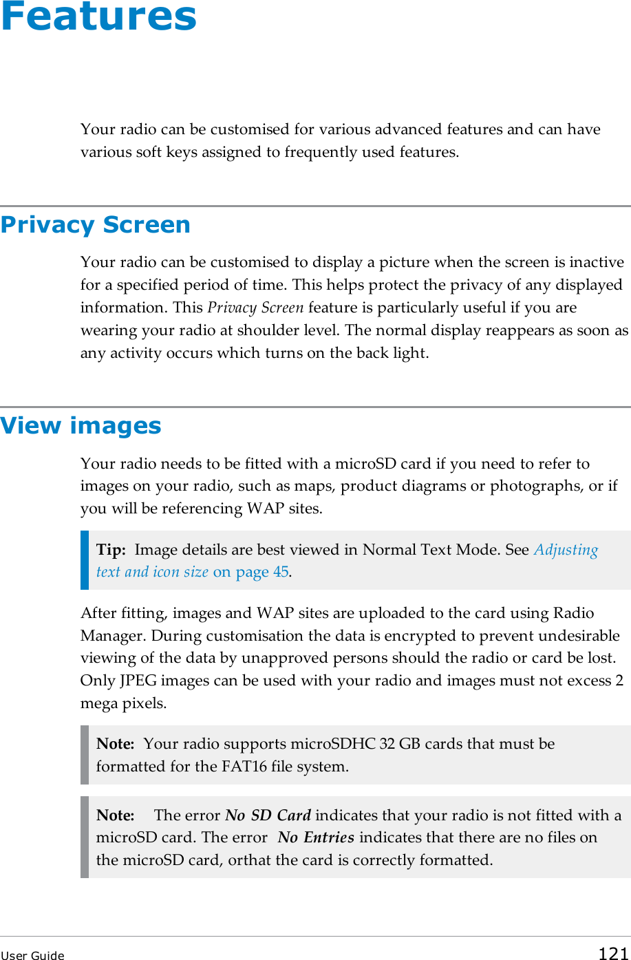 FeaturesYour radio can be customised for various advanced features and can havevarious soft keys assigned to frequently used features.Privacy ScreenYour radio can be customised to display a picture when the screen is inactivefor a specified period of time. This helps protect the privacy of any displayedinformation. This Privacy Screen feature is particularly useful if you arewearing your radio at shoulder level. The normal display reappears as soon asany activity occurs which turns on the back light.View imagesYour radio needs to be fitted with a microSD card if you need to refer toimages on your radio, such as maps, product diagrams or photographs, or ifyou will be referencing WAP sites.Tip: Image details are best viewed in Normal Text Mode. See Adjustingtext and icon size on page45.After fitting, images and WAP sites are uploaded to the card using RadioManager. During customisation the data is encrypted to prevent undesirableviewing of the data by unapproved persons should the radio or card be lost.Only JPEG images can be used with your radio and images must not excess 2mega pixels.Note: Your radio supports microSDHC 32 GB cards that must beformatted for the FAT16 file system.Note: The error No SD Card indicates that your radio is not fitted with amicroSD card. The error No Entries indicates that there are no files onthe microSD card, orthat the card is correctly formatted.User Guide 121