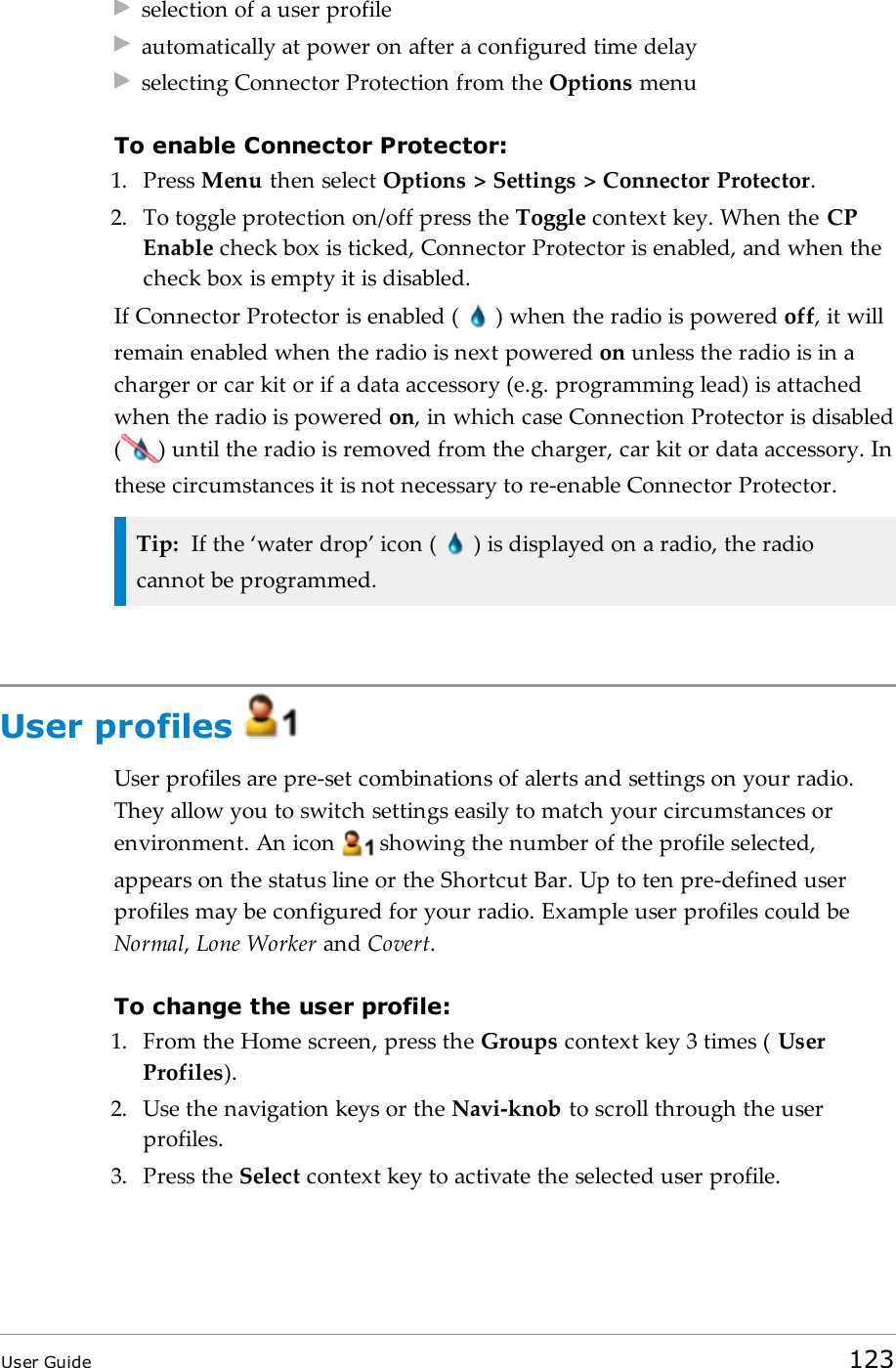 selection of a user profileautomatically at power on after a configured time delayselecting Connector Protection from the Options menuTo enable Connector Protector:1. Press Menu then select Options &gt; Settings &gt; Connector Protector.2. To toggle protection on/off press the Toggle context key. When the CPEnable check box is ticked, Connector Protector is enabled, and when thecheck box is empty it is disabled.If Connector Protector is enabled ( ) when the radio is powered off, it willremain enabled when the radio is next powered on unless the radio is in acharger or car kit or if a data accessory (e.g. programming lead) is attachedwhen the radio is powered on, in which case Connection Protector is disabled( ) until the radio is removed from the charger, car kit or data accessory. Inthese circumstances it is not necessary to re-enable Connector Protector.Tip: If the ‘water drop’ icon ( ) is displayed on a radio, the radiocannot be programmed.User profilesUser profiles are pre-set combinations of alerts and settings on your radio.They allow you to switch settings easily to match your circumstances orenvironment. An icon showing the number of the profile selected,appears on the status line or the Shortcut Bar. Up to ten pre-defined userprofiles may be configured for your radio. Example user profiles could beNormal,Lone Worker and Covert.To change the user profile:1. From the Home screen, press the Groups context key 3 times ( UserProfiles).2. Use the navigation keys or the Navi-knob to scroll through the userprofiles.3. Press the Select context key to activate the selected user profile.User Guide 123