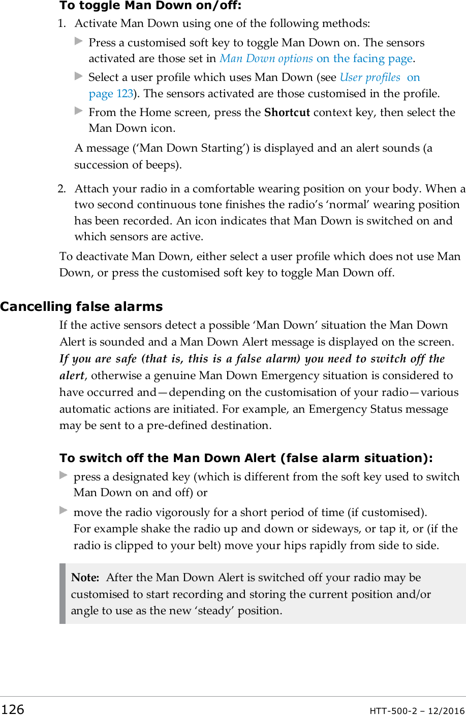 To toggle Man Down on/off:1. Activate Man Down using one of the following methods:Press a customised soft key to toggle Man Down on. The sensorsactivated are those set in Man Down options on the facing page.Select a user profile which uses Man Down (see User profiles onpage123). The sensors activated are those customised in the profile.From the Home screen, press the Shortcut context key, then select theMan Down icon.A message (‘Man Down Starting’) is displayed and an alert sounds (asuccession of beeps).2. Attach your radio in a comfortable wearing position on your body. When atwo second continuous tone finishes the radio’s ‘normal’ wearing positionhas been recorded. An icon indicates that Man Down is switched on andwhich sensors are active.To deactivate Man Down, either select a user profile which does not use ManDown, or press the customised soft key to toggle Man Down off.Cancelling false alarmsIf the active sensors detect a possible ‘Man Down’ situation the Man DownAlert is sounded and a Man Down Alert message is displayed on the screen.If you are safe (that is, this is a false alarm) you need to switch off thealert, otherwise a genuine Man Down Emergency situation is considered tohave occurred and—depending on the customisation of your radio—variousautomatic actions are initiated. For example, an Emergency Status messagemay be sent to a pre-defined destination.To switch off the Man Down Alert (false alarm situation):press a designated key (which is different from the soft key used to switchMan Down on and off) ormove the radio vigorously for a short period of time (if customised).For example shake the radio up and down or sideways, or tap it, or (if theradio is clipped to your belt) move your hips rapidly from side to side.Note: After the Man Down Alert is switched off your radio may becustomised to start recording and storing the current position and/orangle to use as the new ‘steady’ position.126 HTT-500-2 – 12/2016