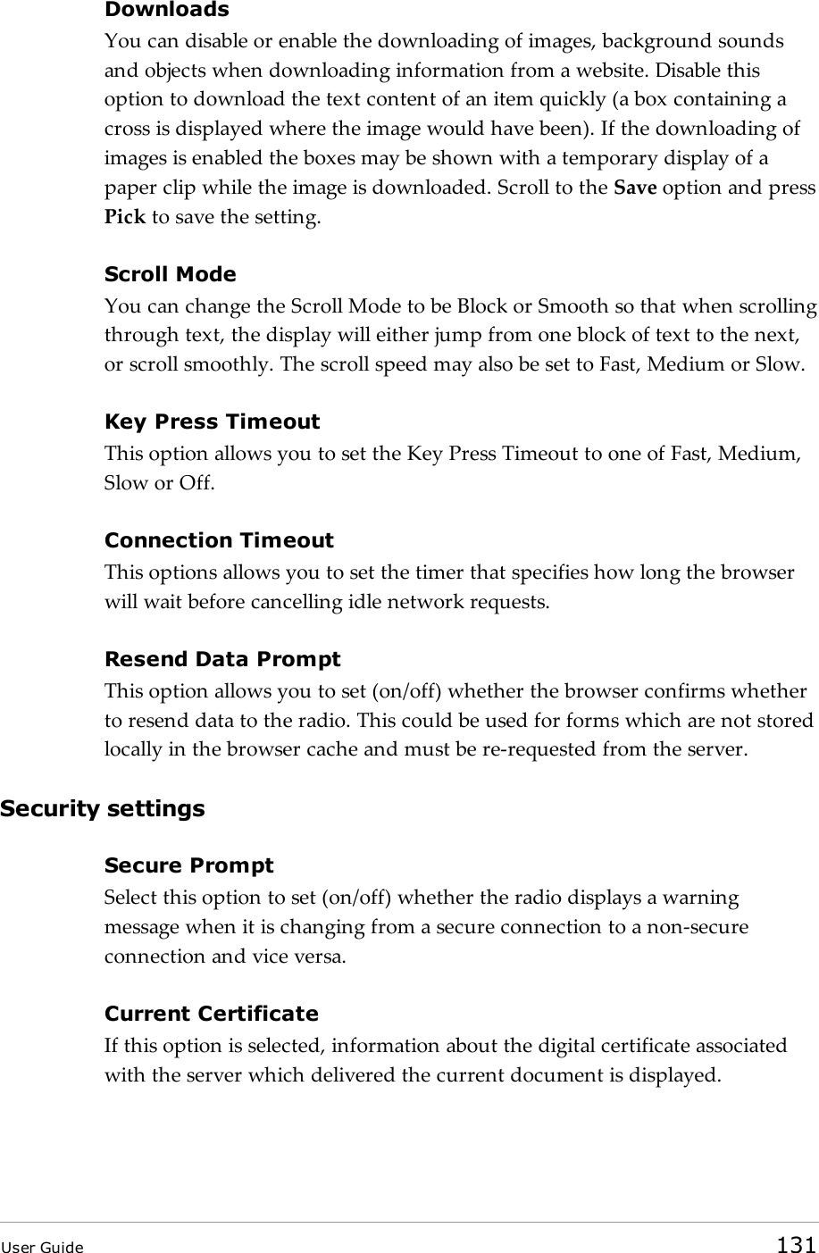 DownloadsYou can disable or enable the downloading of images, background soundsand objects when downloading information from a website. Disable thisoption to download the text content of an item quickly (a box containing across is displayed where the image would have been). If the downloading ofimages is enabled the boxes may be shown with a temporary display of apaper clip while the image is downloaded. Scroll to the Save option and pressPick to save the setting.Scroll ModeYou can change the Scroll Mode to be Block or Smooth so that when scrollingthrough text, the display will either jump from one block of text to the next,or scroll smoothly. The scroll speed may also be set to Fast, Medium or Slow.Key Press TimeoutThis option allows you to set the Key Press Timeout to one of Fast, Medium,Slow or Off.Connection TimeoutThis options allows you to set the timer that specifies how long the browserwill wait before cancelling idle network requests.Resend Data PromptThis option allows you to set (on/off) whether the browser confirms whetherto resend data to the radio. This could be used for forms which are not storedlocally in the browser cache and must be re-requested from the server.Security settingsSecure PromptSelect this option to set (on/off) whether the radio displays a warningmessage when it is changing from a secure connection to a non-secureconnection and vice versa.Current CertificateIf this option is selected, information about the digital certificate associatedwith the server which delivered the current document is displayed.User Guide 131