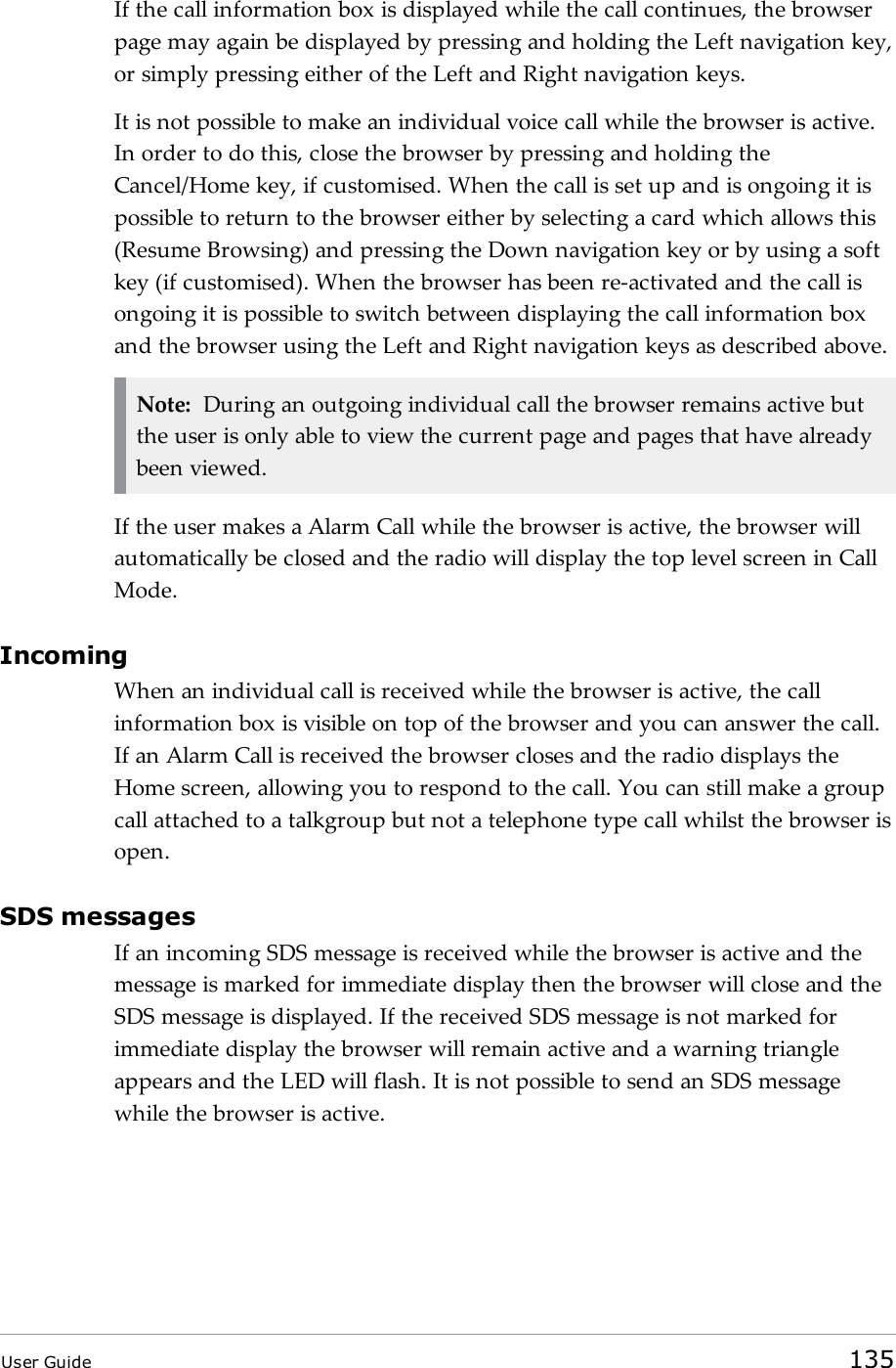 If the call information box is displayed while the call continues, the browserpage may again be displayed by pressing and holding the Left navigation key,or simply pressing either of the Left and Right navigation keys.It is not possible to make an individual voice call while the browser is active.In order to do this, close the browser by pressing and holding theCancel/Home key, if customised. When the call is set up and is ongoing it ispossible to return to the browser either by selecting a card which allows this(Resume Browsing) and pressing the Down navigation key or by using a softkey (if customised). When the browser has been re-activated and the call isongoing it is possible to switch between displaying the call information boxand the browser using the Left and Right navigation keys as described above.Note: During an outgoing individual call the browser remains active butthe user is only able to view the current page and pages that have alreadybeen viewed.If the user makes a Alarm Call while the browser is active, the browser willautomatically be closed and the radio will display the top level screen in CallMode.IncomingWhen an individual call is received while the browser is active, the callinformation box is visible on top of the browser and you can answer the call.If an Alarm Call is received the browser closes and the radio displays theHome screen, allowing you to respond to the call. You can still make a groupcall attached to a talkgroup but not a telephone type call whilst the browser isopen.SDS messagesIf an incoming SDS message is received while the browser is active and themessage is marked for immediate display then the browser will close and theSDS message is displayed. If the received SDS message is not marked forimmediate display the browser will remain active and a warning triangleappears and the LED will flash. It is not possible to send an SDS messagewhile the browser is active.User Guide 135