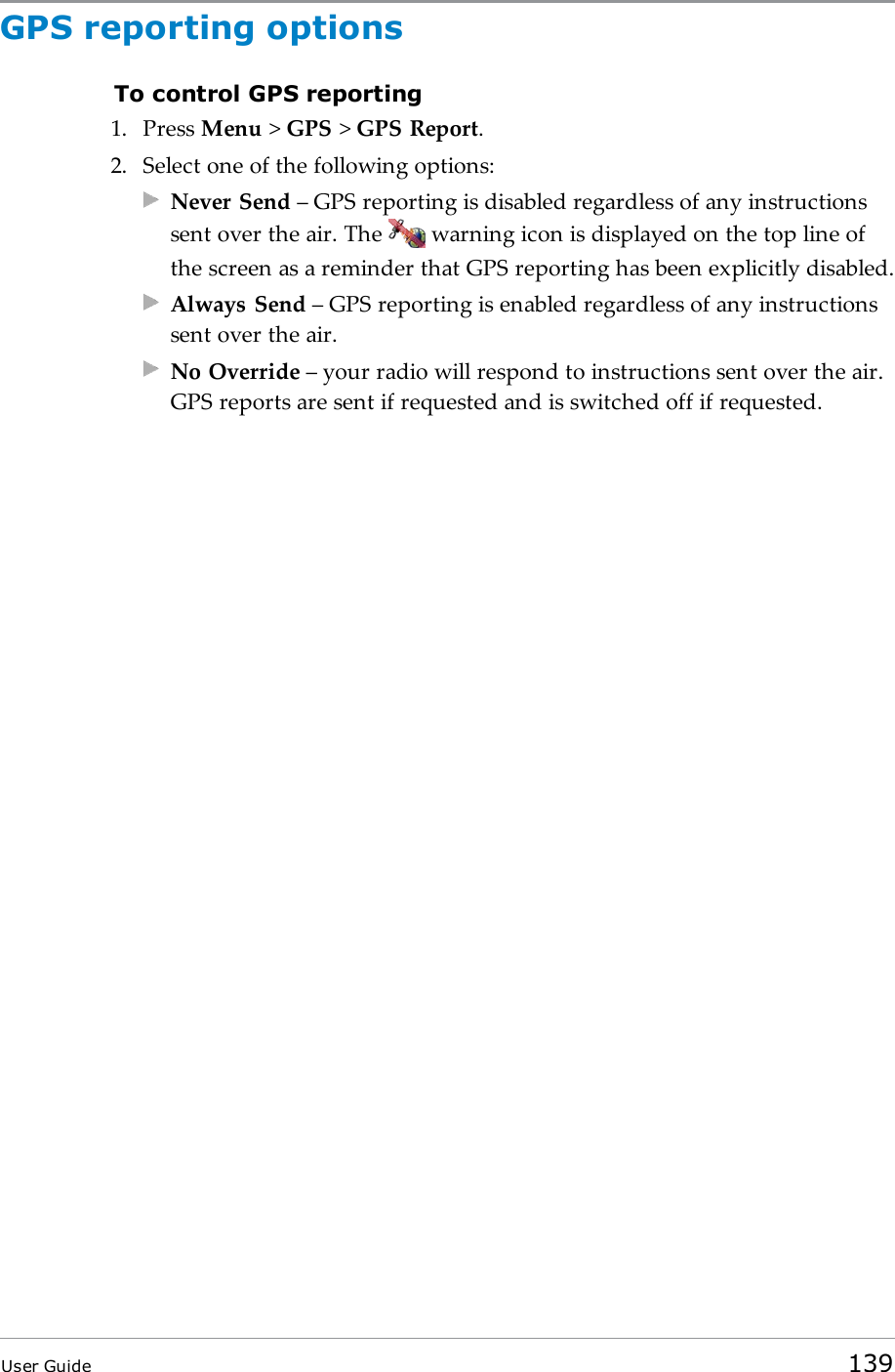 GPS reporting optionsTo control GPS reporting1. Press Menu &gt;GPS &gt;GPS Report.2. Select one of the following options:Never Send – GPS reporting is disabled regardless of any instructionssent over the air. The warning icon is displayed on the top line ofthe screen as a reminder that GPS reporting has been explicitly disabled.Always Send – GPS reporting is enabled regardless of any instructionssent over the air.No Override – your radio will respond to instructions sent over the air.GPS reports are sent if requested and is switched off if requested.User Guide 139