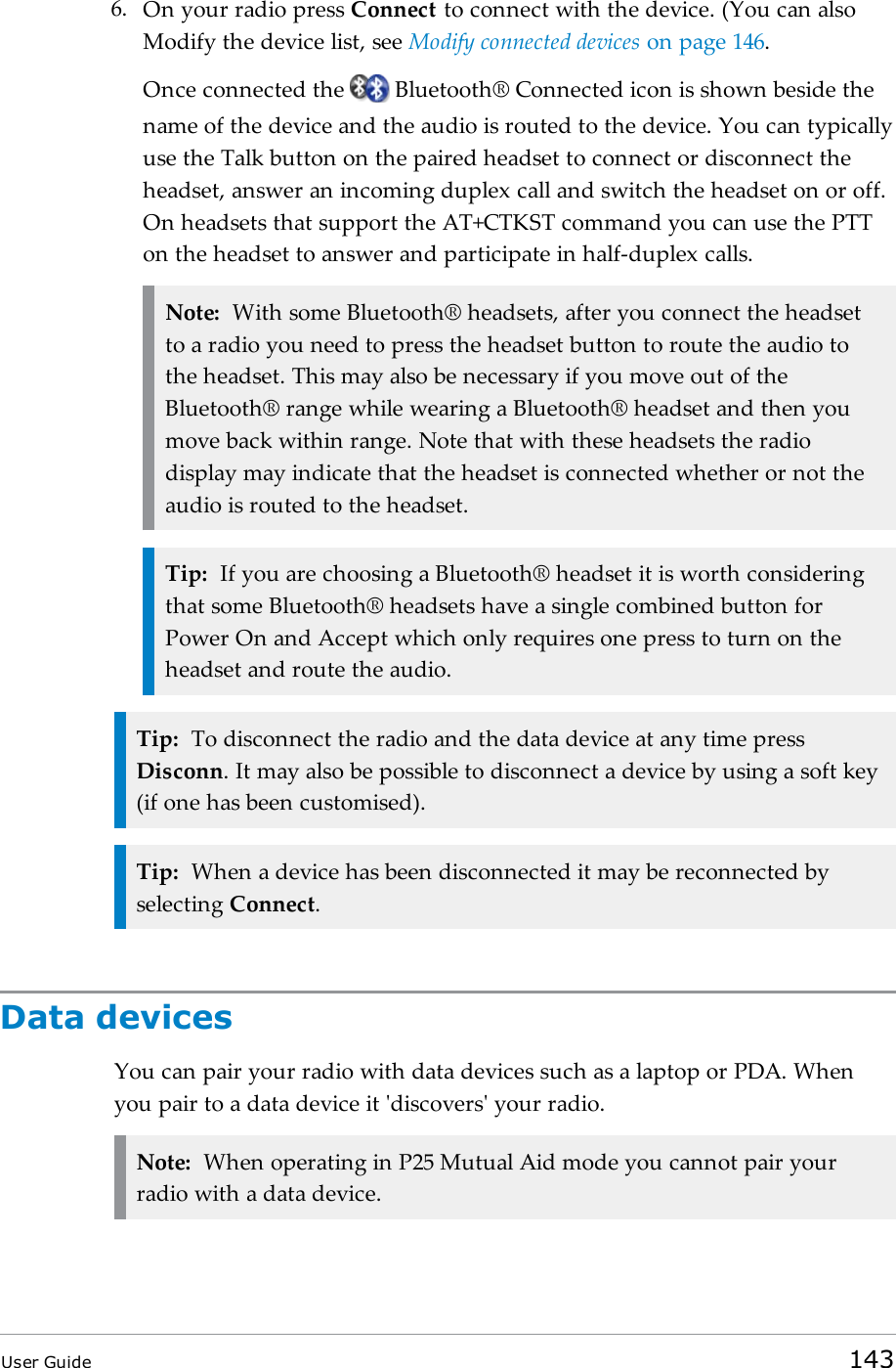 6. On your radio press Connect to connect with the device. (You can alsoModify the device list, see Modify connected devices on page146.Once connected the Bluetooth® Connected icon is shown beside thename of the device and the audio is routed to the device. You can typicallyuse the Talk button on the paired headset to connect or disconnect theheadset, answer an incoming duplex call and switch the headset on or off.On headsets that support the AT+CTKST command you can use the PTTon the headset to answer and participate in half-duplex calls.Note: With some Bluetooth® headsets, after you connect the headsetto a radio you need to press the headset button to route the audio tothe headset. This may also be necessary if you move out of theBluetooth® range while wearing a Bluetooth® headset and then youmove back within range. Note that with these headsets the radiodisplay may indicate that the headset is connected whether or not theaudio is routed to the headset.Tip: If you are choosing a Bluetooth® headset it is worth consideringthat some Bluetooth® headsets have a single combined button forPower On and Accept which only requires one press to turn on theheadset and route the audio.Tip: To disconnect the radio and the data device at any time pressDisconn. It may also be possible to disconnect a device by using a soft key(if one has been customised).Tip: When a device has been disconnected it may be reconnected byselecting Connect.Data devicesYou can pair your radio with data devices such as a laptop or PDA. Whenyou pair to a data device it &apos;discovers&apos; your radio.Note: When operating in P25 Mutual Aid mode you cannot pair yourradio with a data device.User Guide 143