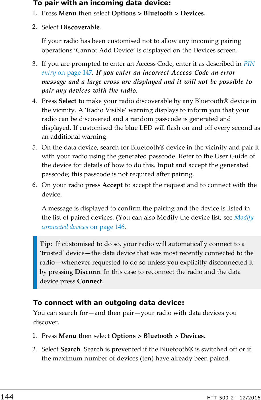 To pair with an incoming data device:1. Press Menu then select Options &gt; Bluetooth &gt; Devices.2. Select Discoverable.If your radio has been customised not to allow any incoming pairingoperations ‘Cannot Add Device’ is displayed on the Devices screen.3. If you are prompted to enter an Access Code, enter it as described in PINentry on page147. If you enter an incorrect Access Code an errormessage and a large cross are displayed and it will not be possible topair any devices with the radio.4. Press Select to make your radio discoverable by any Bluetooth® device inthe vicinity. A ‘Radio Visible’ warning displays to inform you that yourradio can be discovered and a random passcode is generated anddisplayed. If customised the blue LED will flash on and off every second asan additional warning.5. On the data device, search for Bluetooth® device in the vicinity and pair itwith your radio using the generated passcode. Refer to the User Guide ofthe device for details of how to do this. Input and accept the generatedpasscode; this passcode is not required after pairing.6. On your radio press Accept to accept the request and to connect with thedevice.A message is displayed to confirm the pairing and the device is listed inthe list of paired devices. (You can also Modify the device list, see Modifyconnected devices on page146.Tip: If customised to do so, your radio will automatically connect to a‘trusted’ device—the data device that was most recently connected to theradio—whenever requested to do so unless you explicitly disconnected itby pressing Disconn. In this case to reconnect the radio and the datadevice press Connect.To connect with an outgoing data device:You can search for—and then pair—your radio with data devices youdiscover.1. Press Menu then select Options &gt; Bluetooth &gt; Devices.2. Select Search.Search is prevented if the Bluetooth® is switched off or ifthe maximum number of devices (ten) have already been paired.144 HTT-500-2 – 12/2016