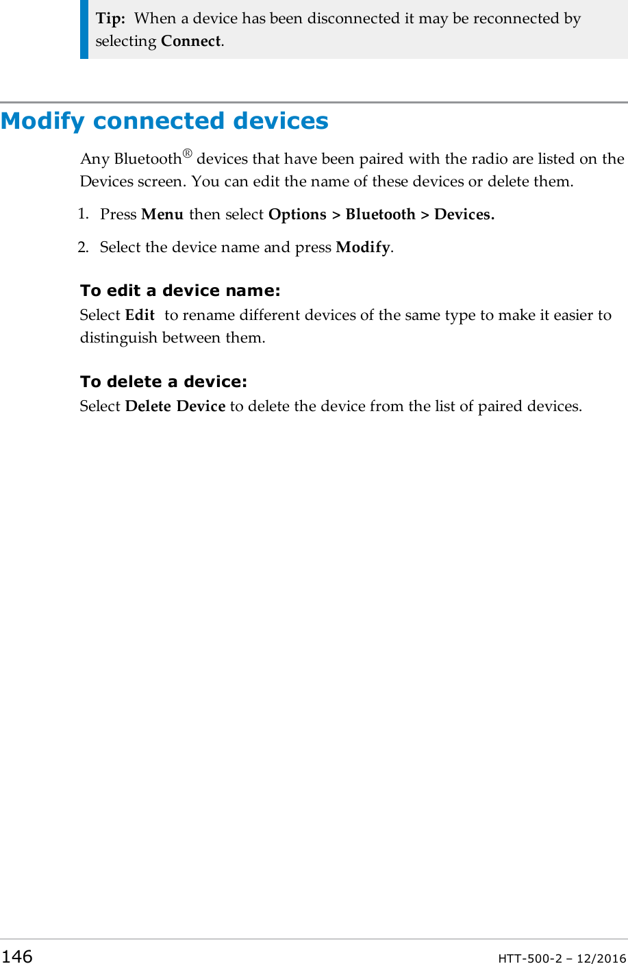 Tip: When a device has been disconnected it may be reconnected byselecting Connect.Modify connected devicesAny Bluetooth®devices that have been paired with the radio are listed on theDevices screen. You can edit the name of these devices or delete them.1. Press Menu then select Options &gt; Bluetooth &gt; Devices.2. Select the device name and press Modify.To edit a device name:Select Edit to rename different devices of the same type to make it easier todistinguish between them.To delete a device:Select Delete Device to delete the device from the list of paired devices.146 HTT-500-2 – 12/2016