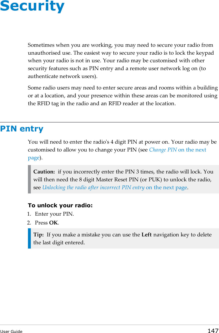 SecuritySometimes when you are working, you may need to secure your radio fromunauthorised use. The easiest way to secure your radio is to lock the keypadwhen your radio is not in use. Your radio may be customised with othersecurity features such as PIN entry and a remote user network log on (toauthenticate network users).Some radio users may need to enter secure areas and rooms within a buildingor at a location, and your presence within these areas can be monitored usingthe RFID tag in the radio and an RFID reader at the location.PIN entryYou will need to enter the radio&apos;s 4 digit PIN at power on. Your radio may becustomised to allow you to change your PIN (see Change PIN on the nextpage).Caution: if you incorrectly enter the PIN 3 times, the radio will lock. Youwill then need the 8 digit Master Reset PIN (or PUK) to unlock the radio,see Unlocking the radio after incorrect PIN entry on the next page.To unlock your radio:1. Enter your PIN.2. Press OK.Tip: If you make a mistake you can use the Left navigation key to deletethe last digit entered.User Guide 147