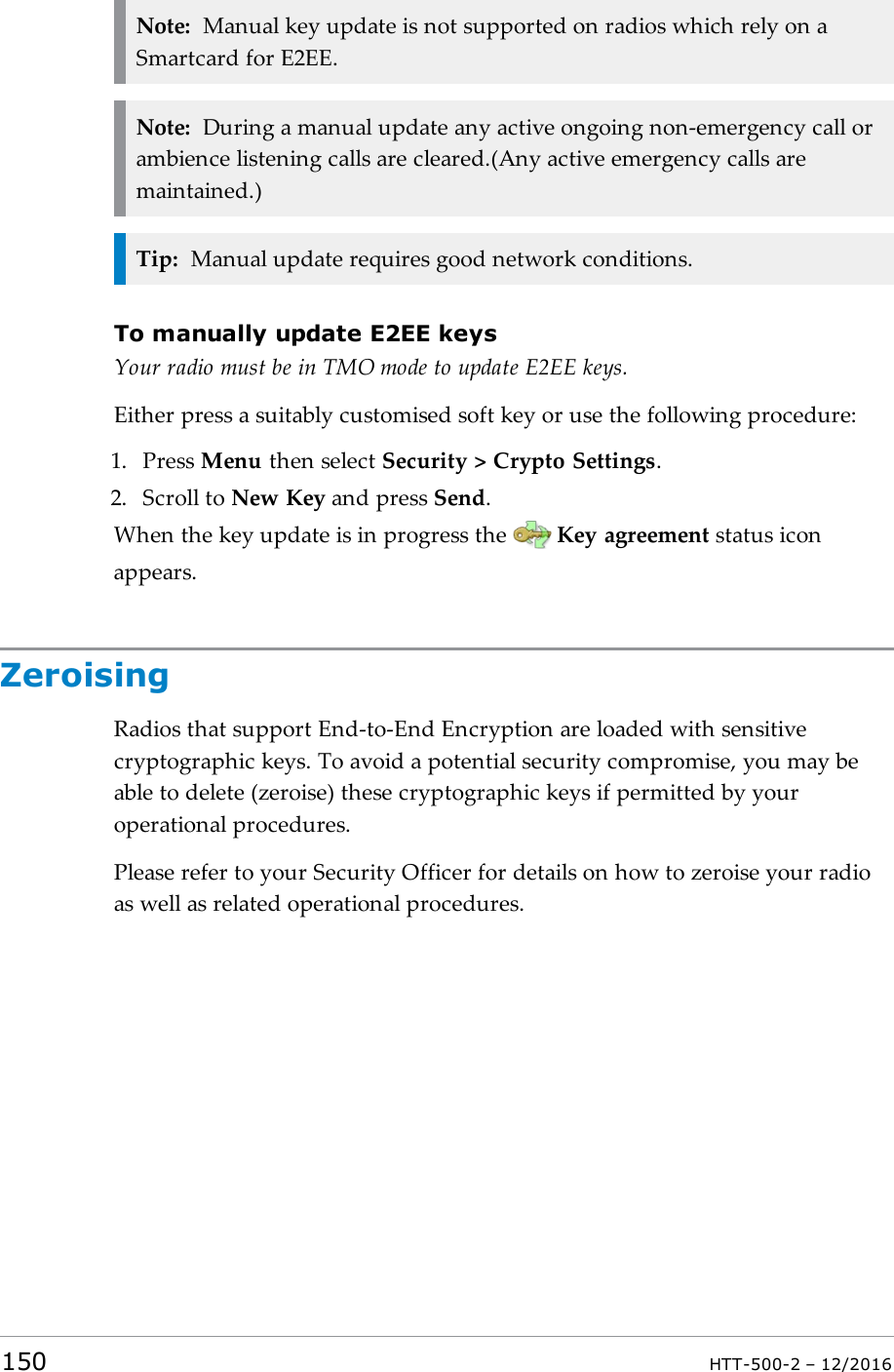 Note: Manual key update is not supported on radios which rely on aSmartcard for E2EE.Note: During a manual update any active ongoing non-emergency call orambience listening calls are cleared.(Any active emergency calls aremaintained.)Tip: Manual update requires good network conditions.To manually update E2EE keysYour radio must be in TMO mode to update E2EE keys.Either press a suitably customised soft key or use the following procedure:1. Press Menu then select Security &gt; Crypto Settings.2. Scroll to New Key and press Send.When the key update is in progress the Key agreement status iconappears.ZeroisingRadios that support End-to-End Encryption are loaded with sensitivecryptographic keys. To avoid a potential security compromise, you may beable to delete (zeroise) these cryptographic keys if permitted by youroperational procedures.Please refer to your Security Officer for details on how to zeroise your radioas well as related operational procedures.150 HTT-500-2 – 12/2016