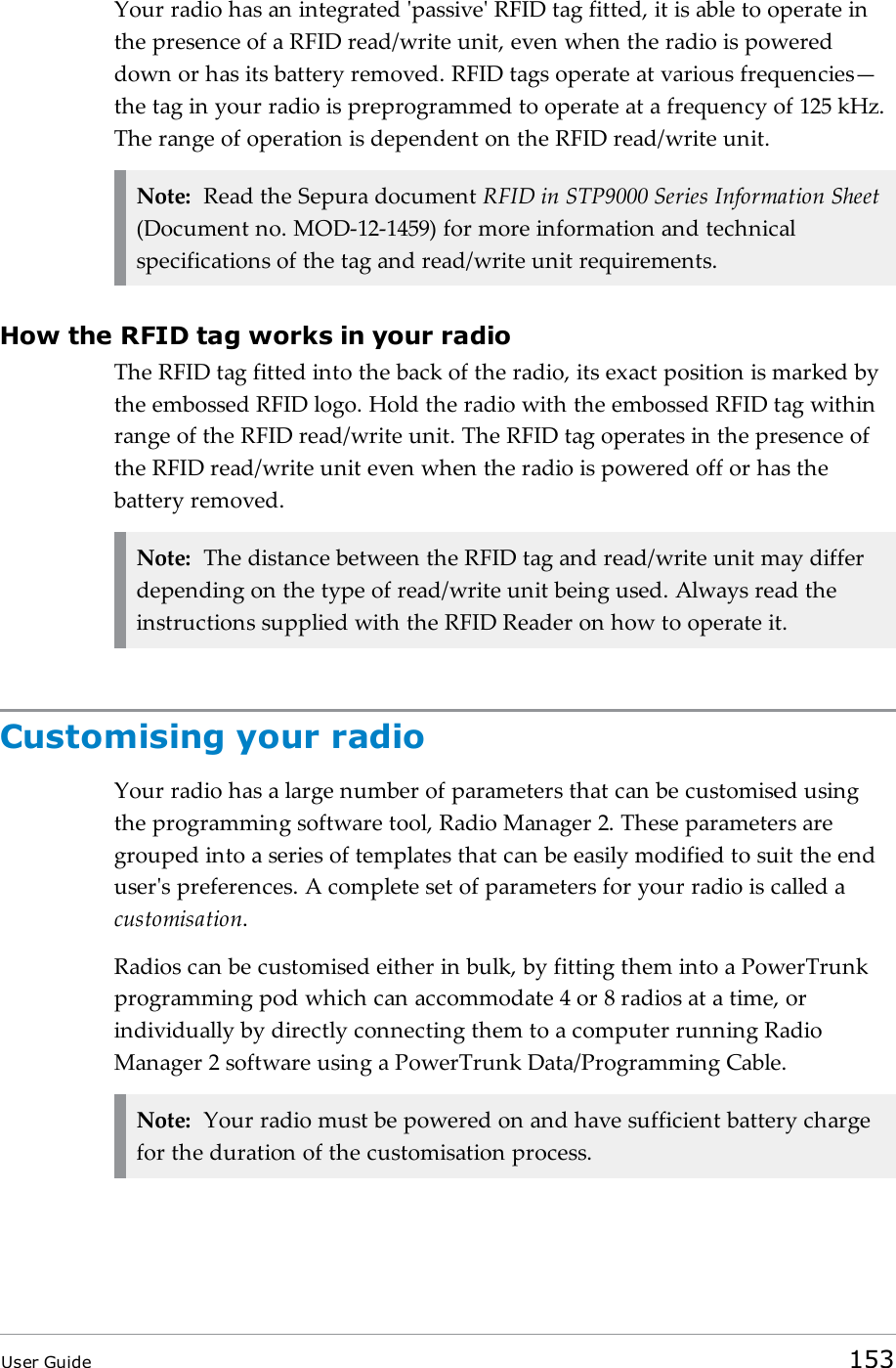 Your radio has an integrated &apos;passive&apos; RFID tag fitted, it is able to operate inthe presence of a RFID read/write unit, even when the radio is powereddown or has its battery removed. RFID tags operate at various frequencies—the tag in your radio is preprogrammed to operate at a frequency of 125 kHz.The range of operation is dependent on the RFID read/write unit.Note: Read the Sepura document RFID in STP9000 Series Information Sheet(Document no. MOD-12-1459) for more information and technicalspecifications of the tag and read/write unit requirements.How the RFID tag works in your radioThe RFID tag fitted into the back of the radio, its exact position is marked bythe embossed RFID logo. Hold the radio with the embossed RFIDtag withinrange of the RFID read/write unit. The RFID tag operates in the presence ofthe RFID read/write unit even when the radio is powered off or has thebattery removed.Note: The distance between the RFID tag and read/write unit may differdepending on the type of read/write unit being used. Always read theinstructions supplied with the RFIDReader on how to operate it.Customising your radioYour radio has a large number of parameters that can be customised usingthe programming software tool, Radio Manager 2. These parameters aregrouped into a series of templates that can be easily modified to suit the enduser&apos;s preferences. A complete set of parameters for your radio is called acustomisation.Radios can be customised either in bulk, by fitting them into a PowerTrunkprogramming pod which can accommodate 4 or 8 radios at a time, orindividually by directly connecting them to a computer running RadioManager 2 software using a PowerTrunk Data/Programming Cable.Note: Your radio must be powered on and have sufficient battery chargefor the duration of the customisation process.User Guide 153