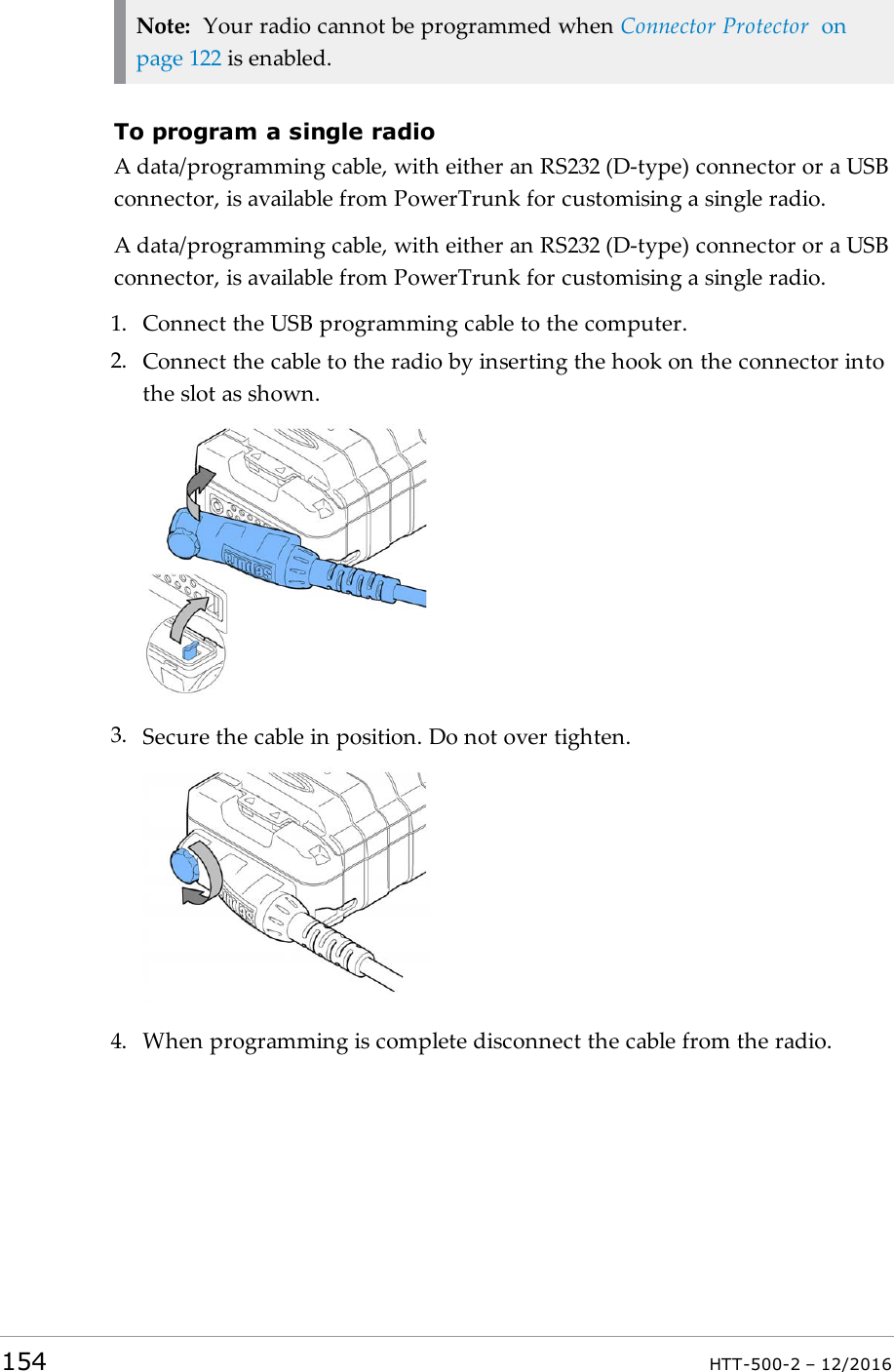 Note: Your radio cannot be programmed when Connector Protector onpage122 is enabled.To program a single radioA data/programming cable, with either an RS232 (D-type) connector or a USBconnector, is available from PowerTrunk for customising a single radio.A data/programming cable, with either an RS232 (D-type) connector or a USBconnector, is available from PowerTrunk for customising a single radio.1. Connect the USBprogramming cable to the computer.2. Connect the cable to the radio by inserting the hook on the connector intothe slot as shown.3. Secure the cable in position. Do not over tighten.4. When programming is complete disconnect the cable from the radio.154 HTT-500-2 – 12/2016