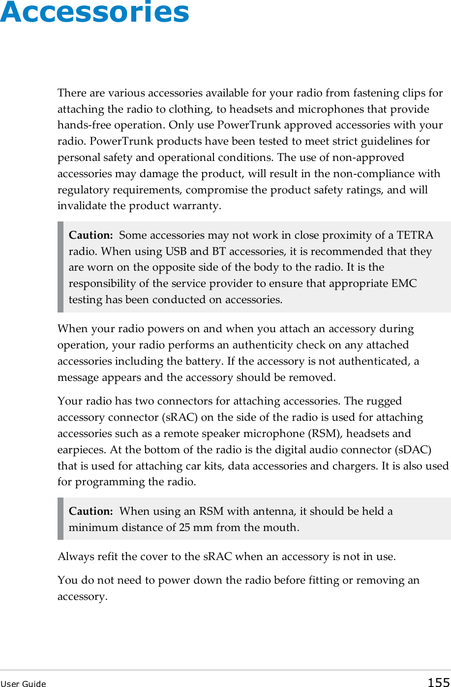 AccessoriesThere are various accessories available for your radio from fastening clips forattaching the radio to clothing, to headsets and microphones that providehands-free operation. Only use PowerTrunk approved accessories with yourradio. PowerTrunk products have been tested to meet strict guidelines forpersonal safety and operational conditions. The use of non-approvedaccessories may damage the product, will result in the non-compliance withregulatory requirements, compromise the product safety ratings, and willinvalidate the product warranty.Caution: Some accessories may not work in close proximity of a TETRAradio. When using USB and BT accessories, it is recommended that theyare worn on the opposite side of the body to the radio. It is theresponsibility of the service provider to ensure that appropriate EMCtesting has been conducted on accessories.When your radio powers on and when you attach an accessory duringoperation, your radio performs an authenticity check on any attachedaccessories including the battery. If the accessory is not authenticated, amessage appears and the accessory should be removed.Your radio has two connectors for attaching accessories. The ruggedaccessory connector (sRAC) on the side of the radio is used for attachingaccessories such as a remote speaker microphone (RSM), headsets andearpieces. At the bottom of the radio is the digital audio connector (sDAC)that is used for attaching car kits, data accessories and chargers. It is also usedfor programming the radio.Caution: When using an RSM with antenna, it should be held aminimum distance of 25 mm from the mouth.Always refit the cover to the sRAC when an accessory is not in use.You do not need to power down the radio before fitting or removing anaccessory.User Guide 155