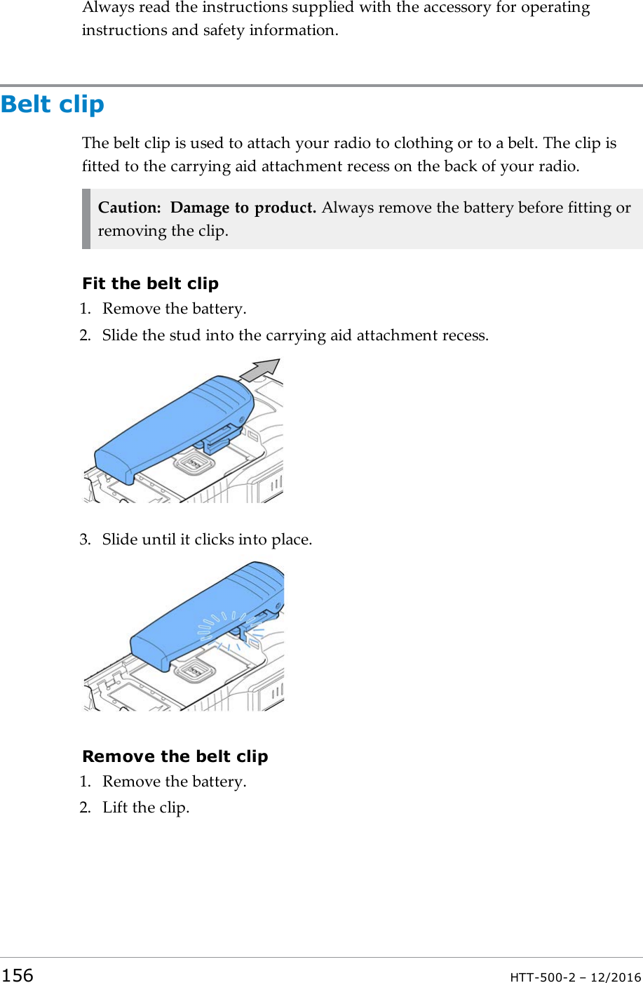 Always read the instructions supplied with the accessory for operatinginstructions and safety information.Belt clipThe belt clip is used to attach your radio to clothing or to a belt. The clip isfitted to the carrying aid attachment recess on the back of your radio.Caution: Damage to product. Always remove the battery before fitting orremoving the clip.Fit the belt clip1. Remove the battery.2. Slide the stud into the carrying aid attachment recess.3. Slide until it clicks into place.Remove the belt clip1. Remove the battery.2. Lift the clip.156 HTT-500-2 – 12/2016