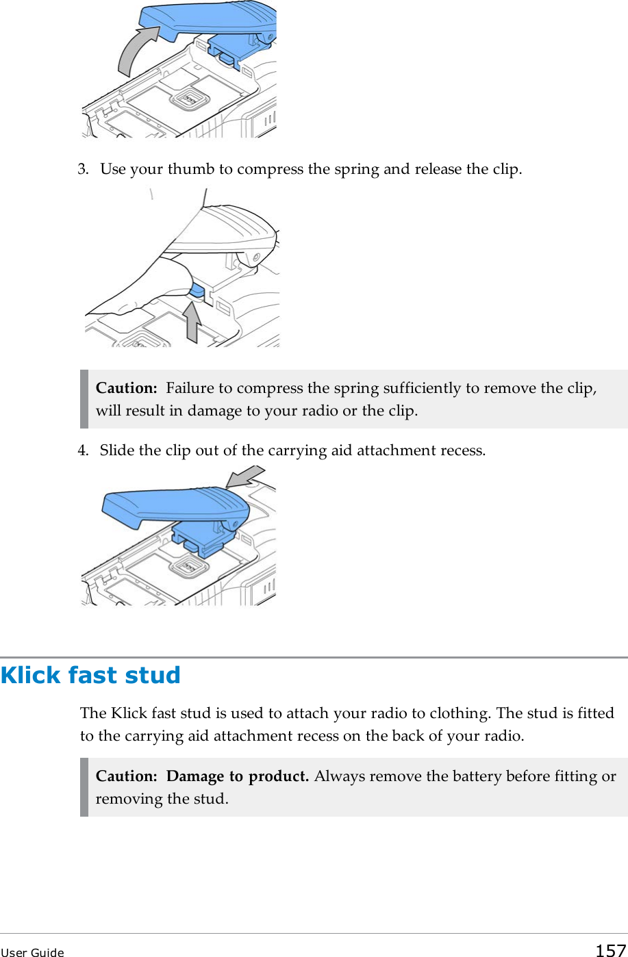 3. Use your thumb to compress the spring and release the clip.Caution: Failure to compress the spring sufficiently to remove the clip,will result in damage to your radio or the clip.4. Slide the clip out of the carrying aid attachment recess.Klick fast studThe Klick fast stud is used to attach your radio to clothing. The stud is fittedto the carrying aid attachment recess on the back of your radio.Caution: Damage to product. Always remove the battery before fitting orremoving the stud.User Guide 157