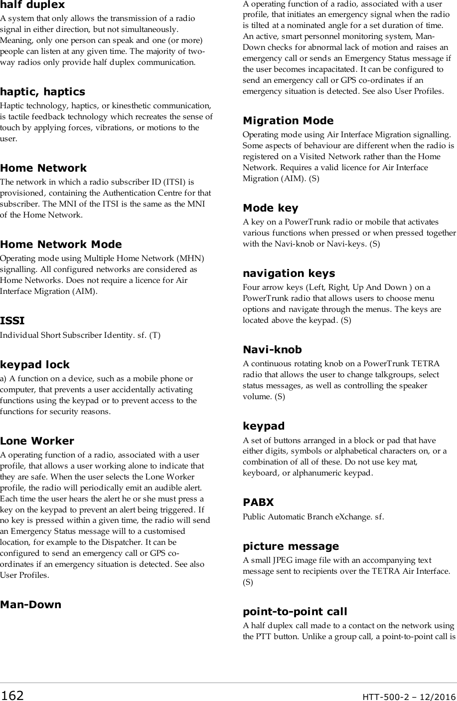 half duplexA system that only allows the transmission of a radiosignal in either direction, but not simultaneously.Meaning, only one person can speak and one (or more)people can listen at any given time. The majority of two-way radios only provide half duplex communication.haptic, hapticsHaptic technology, haptics, or kinesthetic communication,is tactile feedback technology which recreates the sense oftouch by applying forces, vibrations, or motions to theuser.Home NetworkThe network in which a radio subscriber ID (ITSI) isprovisioned, containing the Authentication Centre for thatsubscriber. The MNI of the ITSI is the same as the MNIof the Home Network.Home Network ModeOperating mode using Multiple Home Network (MHN)signalling. All configured networks are considered asHome Networks. Does not require a licence for AirInterface Migration (AIM).ISSIIndividual Short Subscriber Identity. sf. (T)keypad locka) A function on a device, such as a mobile phone orcomputer, that prevents a user accidentally activatingfunctions using the keypad or to prevent access to thefunctions for security reasons.Lone WorkerA operating function of a radio, associated with a userprofile, that allows a user working alone to indicate thatthey are safe. When the user selects the Lone Workerprofile, the radio will periodically emit an audible alert.Each time the user hears the alert he or she must press akey on the keypad to prevent an alert being triggered. Ifno key is pressed within a given time, the radio will sendan Emergency Status message will to a customisedlocation, for example to the Dispatcher. It can beconfigured to send an emergency call or GPS co-ordinates if an emergency situation is detected. See alsoUser Profiles.Man-DownA operating function of a radio, associated with a userprofile, that initiates an emergency signal when the radiois tilted at a nominated angle for a set duration of time.An active, smart personnel monitoring system, Man-Down checks for abnormal lack of motion and raises anemergency call or sends an Emergency Status message ifthe user becomes incapacitated. It can be configured tosend an emergency call or GPS co-ordinates if anemergency situation is detected. See also User Profiles.Migration ModeOperating mode using Air Interface Migration signalling.Some aspects of behaviour are different when the radio isregistered on a Visited Network rather than the HomeNetwork. Requires a valid licence for Air InterfaceMigration (AIM). (S)Mode keyA key on a PowerTrunk radio or mobile that activatesvarious functions when pressed or when pressed togetherwith the Navi-knob or Navi-keys. (S)navigation keysFour arrow keys (Left, Right, Up And Down ) on aPowerTrunk radio that allows users to choose menuoptions and navigate through the menus. The keys arelocated above the keypad. (S)Navi-knobA continuous rotating knob on a PowerTrunk TETRAradio that allows the user to change talkgroups, selectstatus messages, as well as controlling the speakervolume. (S)keypadA set of buttons arranged in a block or pad that haveeither digits, symbols or alphabetical characters on, or acombination of all of these. Do not use key mat,keyboard, or alphanumeric keypad.PABXPublic Automatic Branch eXchange. sf.picture messageA small JPEG image file with an accompanying textmessage sent to recipients over the TETRA Air Interface.(S)point-to-point callA half duplex call made to a contact on the network usingthe PTT button. Unlike a group call, a point-to-point call is162 HTT-500-2 – 12/2016