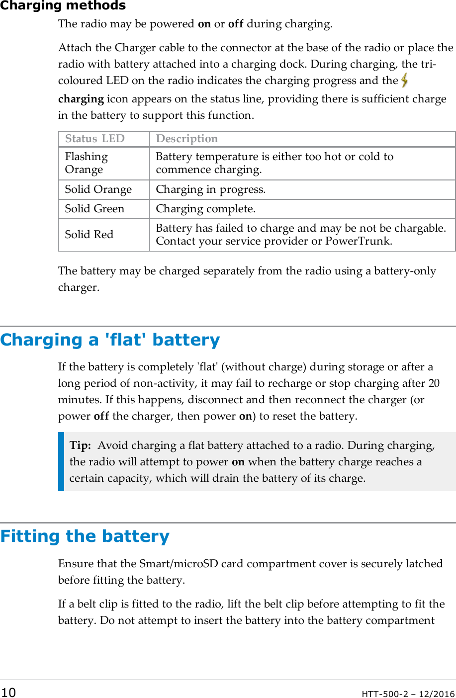 Charging methodsThe radio may be powered on or off during charging.Attach the Charger cable to the connector at the base of the radio or place theradio with battery attached into a charging dock. During charging, the tri-coloured LED on the radio indicates the charging progress and thecharging icon appears on the status line, providing there is sufficient chargein the battery to support this function.Status LED DescriptionFlashingOrangeBattery temperature is either too hot or cold tocommence charging.Solid Orange Charging in progress.Solid Green Charging complete.Solid Red Battery has failed to charge and may be not be chargable.Contact your service provider or PowerTrunk.The battery may be charged separately from the radio using a battery-onlycharger.Charging a &apos;flat&apos; batteryIf the battery is completely &apos;flat&apos; (without charge) during storage or after along period of non-activity, it may fail to recharge or stop charging after 20minutes. If this happens, disconnect and then reconnect the charger (orpower off the charger, then power on) to reset the battery.Tip: Avoid charging a flat battery attached to a radio. During charging,the radio will attempt to power on when the battery charge reaches acertain capacity, which will drain the battery of its charge.Fitting the batteryEnsure that the Smart/microSD card compartment cover is securely latchedbefore fitting the battery.If a belt clip is fitted to the radio, lift the belt clip before attempting to fit thebattery. Do not attempt to insert the battery into the battery compartment10 HTT-500-2 – 12/2016