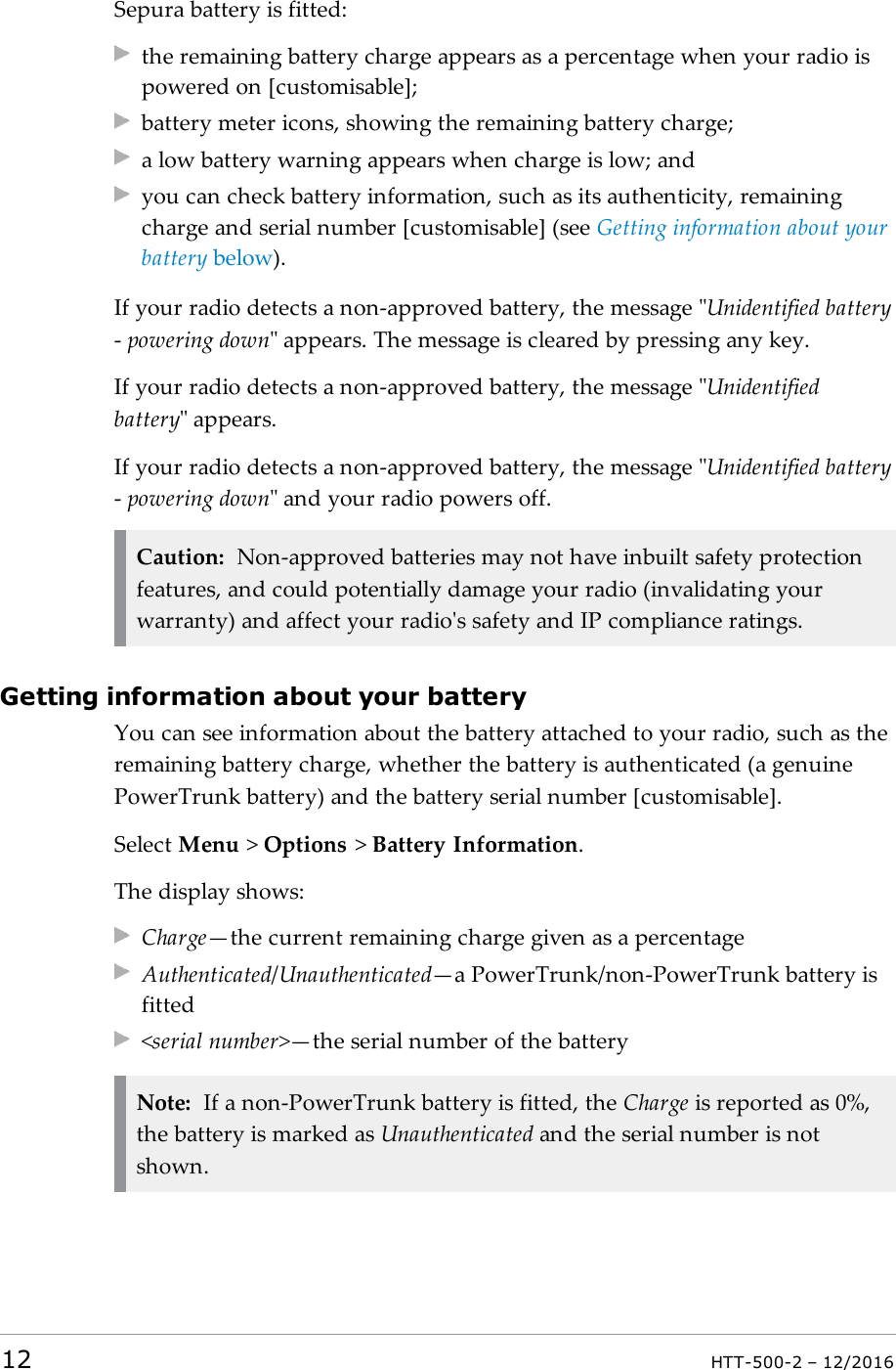 Sepura battery is fitted:the remaining battery charge appears as a percentage when your radio ispowered on [customisable];battery meter icons, showing the remaining battery charge;a low battery warning appears when charge is low; andyou can check battery information, such as its authenticity, remainingcharge and serial number [customisable] (see Getting information about yourbattery below).If your radio detects a non-approved battery, the message &quot;Unidentified battery-powering down&quot; appears. The message is cleared by pressing any key.If your radio detects a non-approved battery, the message &quot;Unidentifiedbattery&quot; appears.If your radio detects a non-approved battery, the message &quot;Unidentified battery-powering down&quot; and your radio powers off.Caution: Non-approved batteries may not have inbuilt safety protectionfeatures, and could potentially damage your radio (invalidating yourwarranty) and affect your radio&apos;s safety and IP compliance ratings.Getting information about your batteryYou can see information about the battery attached to your radio, such as theremaining battery charge, whether the battery is authenticated (a genuinePowerTrunk battery) and the battery serial number [customisable].Select Menu &gt;Options &gt;Battery Information.The display shows:Charge—the current remaining charge given as a percentageAuthenticated/Unauthenticated—a PowerTrunk/non-PowerTrunk battery isfitted&lt;serial number&gt;—the serial number of the batteryNote: If a non-PowerTrunk battery is fitted, the Charge is reported as 0%,the battery is marked as Unauthenticated and the serial number is notshown.12 HTT-500-2 – 12/2016