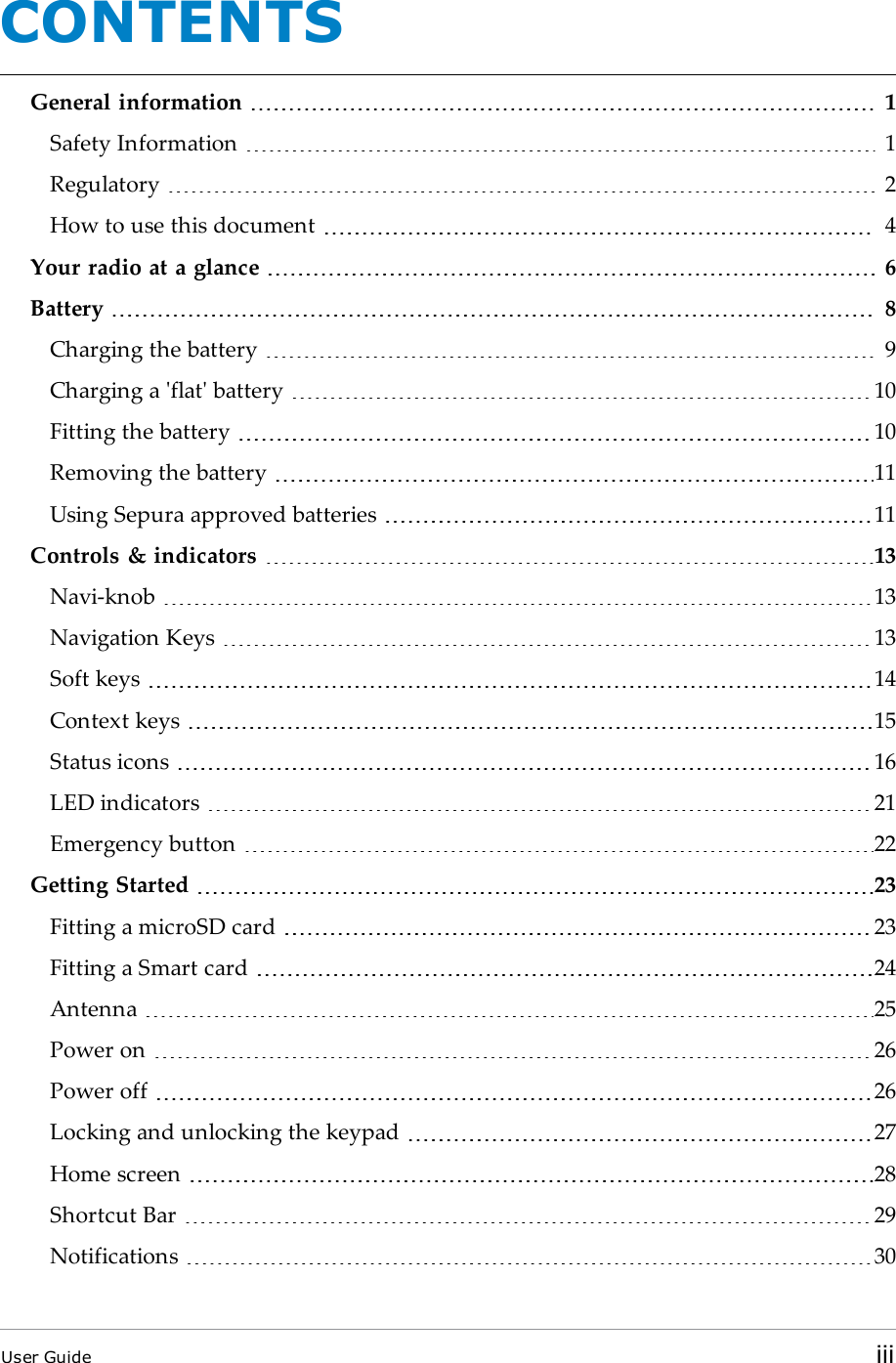 CONTENTSGeneral information 1Safety Information 1Regulatory 2How to use this document 4Your radio at a glance 6Battery 8Charging the battery 9Charging a &apos;flat&apos; battery 10Fitting the battery 10Removing the battery 11Using Sepura approved batteries 11Controls &amp; indicators 13Navi-knob 13Navigation Keys 13Soft keys 14Context keys 15Status icons 16LED indicators 21Emergency button 22Getting Started 23Fitting a microSD card 23Fitting a Smart card 24Antenna 25Power on 26Power off 26Locking and unlocking the keypad 27Home screen 28Shortcut Bar 29Notifications 30User Guide iii