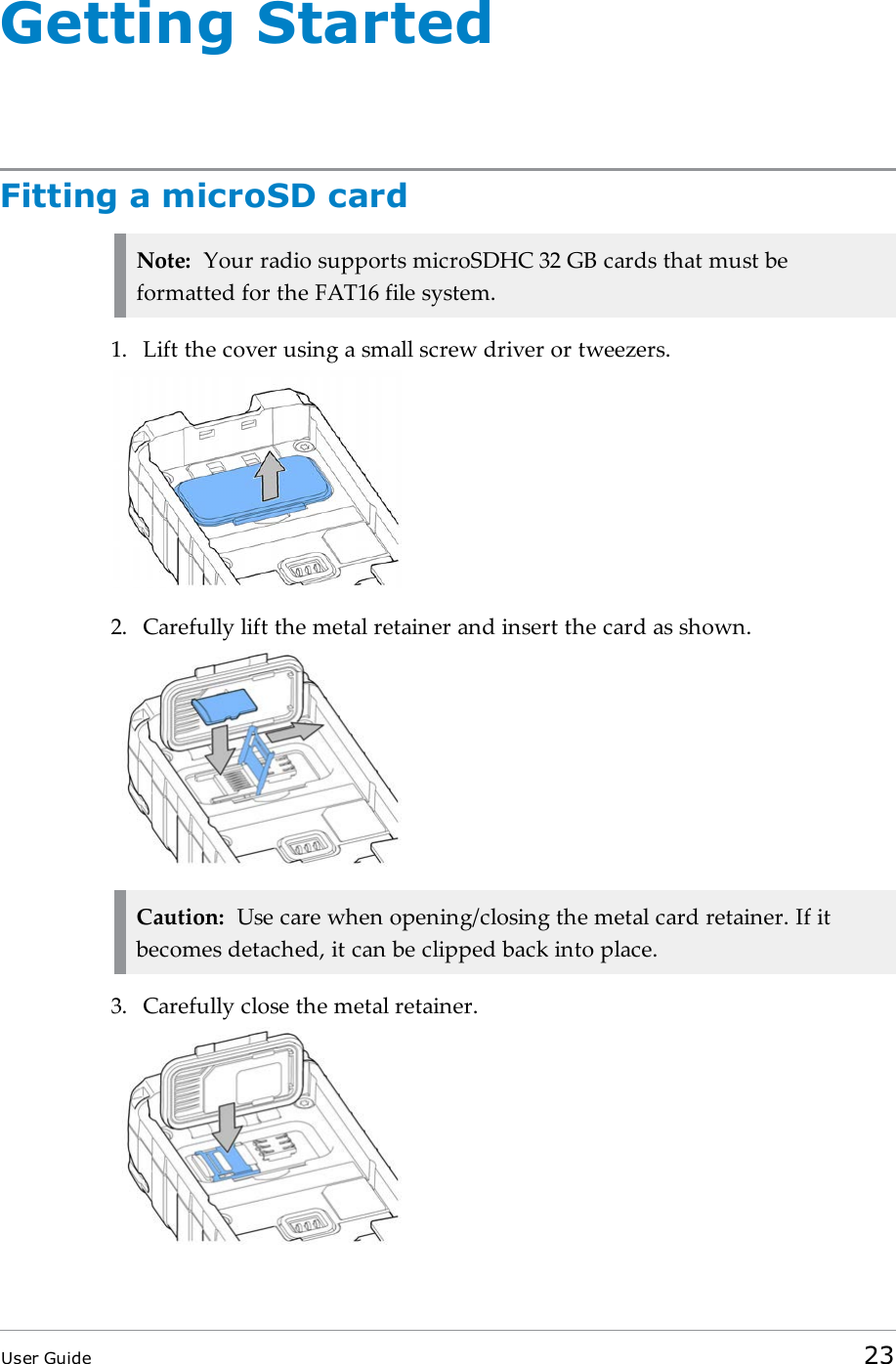 Getting StartedFitting a microSD cardNote: Your radio supports microSDHC 32 GB cards that must beformatted for the FAT16 file system.1. Lift the cover using a small screw driver or tweezers.2. Carefully lift the metal retainer and insert the card as shown.Caution: Use care when opening/closing the metal card retainer. If itbecomes detached, it can be clipped back into place.3. Carefully close the metal retainer.User Guide 23