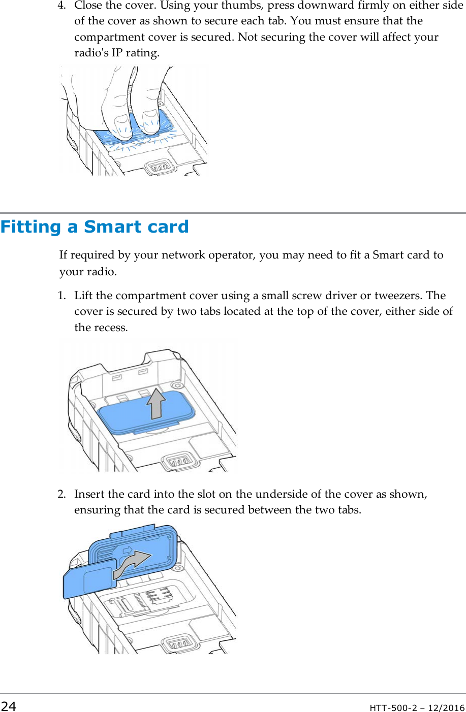 4. Close the cover. Using your thumbs, press downward firmly on either sideof the cover as shown to secure each tab. You must ensure that thecompartment cover is secured. Not securing the cover will affect yourradio&apos;s IP rating.Fitting a Smart cardIf required by your network operator, you may need to fit a Smart card toyour radio.1. Lift the compartment cover using a small screw driver or tweezers. Thecover is secured by two tabs located at the top of the cover, either side ofthe recess.2. Insert the card into the slot on the underside of the cover as shown,ensuring that the card is secured between the two tabs.24 HTT-500-2 – 12/2016