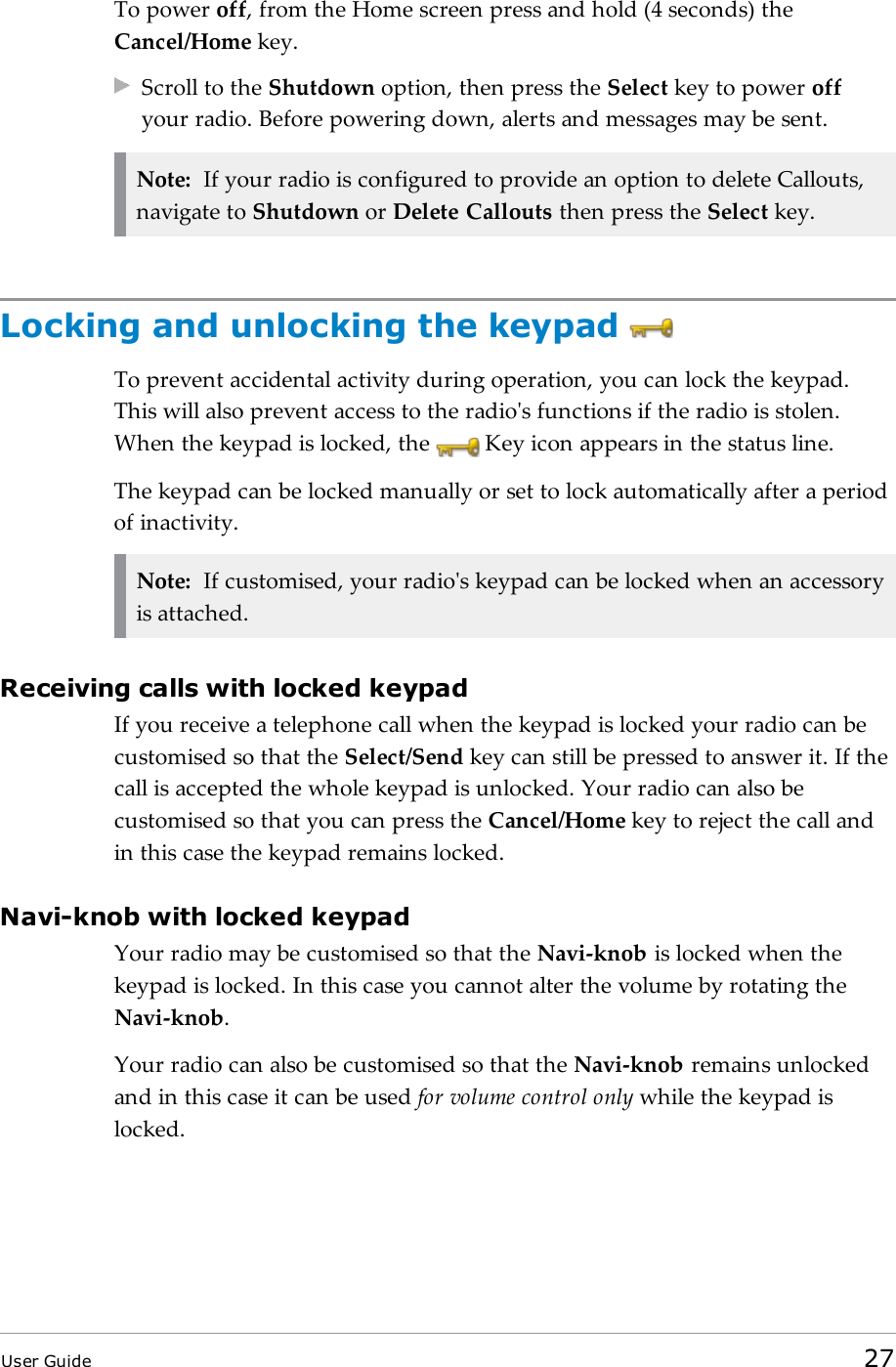 To power off, from the Home screen press and hold (4 seconds) theCancel/Home key.Scroll to the Shutdown option, then press the Select key to power offyour radio. Before powering down, alerts and messages may be sent.Note: If your radio is configured to provide an option to delete Callouts,navigate to Shutdown or Delete Callouts then press the Select key.Locking and unlocking the keypadTo prevent accidental activity during operation, you can lock the keypad.This will also prevent access to the radio&apos;s functions if the radio is stolen.When the keypad is locked, the Key icon appears in the status line.The keypad can be locked manually or set to lock automatically after a periodof inactivity.Note: If customised, your radio&apos;s keypad can be locked when an accessoryis attached.Receiving calls with locked keypadIf you receive a telephone call when the keypad is locked your radio can becustomised so that the Select/Send key can still be pressed to answer it. If thecall is accepted the whole keypad is unlocked. Your radio can also becustomised so that you can press the Cancel/Home key to reject the call andin this case the keypad remains locked.Navi-knob with locked keypadYour radio may be customised so that the Navi-knob is locked when thekeypad is locked. In this case you cannot alter the volume by rotating theNavi-knob.Your radio can also be customised so that the Navi-knob remains unlockedand in this case it can be used for volume control only while the keypad islocked.User Guide 27