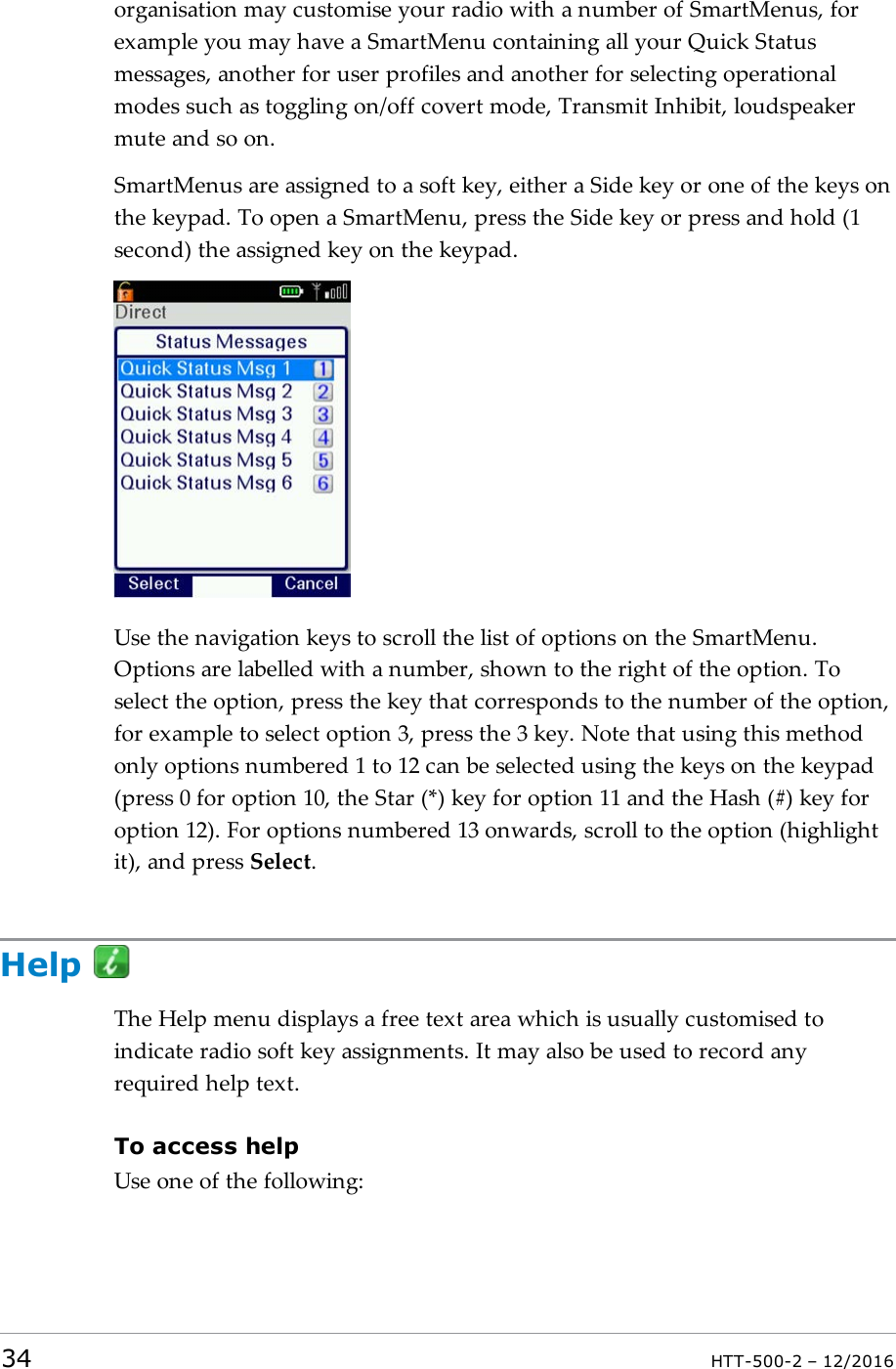 organisation may customise your radio with a number of SmartMenus, forexample you may have a SmartMenu containing all your Quick Statusmessages, another for user profiles and another for selecting operationalmodes such as toggling on/off covert mode, Transmit Inhibit, loudspeakermute and so on.SmartMenus are assigned to a soft key, either a Side key or one of the keys onthe keypad. To open a SmartMenu, press the Side key or press and hold (1second) the assigned key on the keypad.Use the navigation keys to scroll the list of options on the SmartMenu.Options are labelled with a number, shown to the right of the option. Toselect the option, press the key that corresponds to the number of the option,for example to select option 3, press the 3 key. Note that using this methodonly options numbered 1 to 12 can be selected using the keys on the keypad(press 0 for option 10, the Star (*) key for option 11 and the Hash (#) key foroption 12). For options numbered 13 onwards, scroll to the option (highlightit), and press Select.HelpThe Help menu displays a free text area which is usually customised toindicate radio soft key assignments. It may also be used to record anyrequired help text.To access helpUse one of the following:34 HTT-500-2 – 12/2016